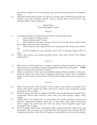 penyelesaian sengketa atau beda pendapat yang termasuk dalam perjanjian ke Pengadilan
      Negeri.
(2)   Pengadilan Negeri wajib menolak dan tidak akan campur tangan di dalam suatu penyelesaian
      sengketa yang telah ditetapkan melalui arbitrase, kecuali dalam hal-hal tertentu yang
      ditetapkan dalam Undang-undang ini.

                                        Bagian Kedua
                                 Syarat Pengangkatan Arbiter

                                           Pasal 12

(1)   Yang dapat ditunjuk atau diangkat menjadi arbiter harus memenuhi syarat :
      a.      cakap melakukan tindakan hukum;
      b.      berumur paling rendah 35 tahun;
      c.      tidak mempunyai hubungan keluarga sedarah atau semenda sampai dengan derajat
      kedua dengan salah satu pihak bersengketa;
      d.      tidak mempunyai kepentingan finansial atau kepentingan lain atas putusan arbitrase;
      dan
      e.      memiliki pengalaman serta menguasai secara aktif di bidangnya paling sedikit 15
      tahun.
(2)   Hakim, jaksa, panitera dan pejabat peradilan lainnya tidak dapat ditunjuk atau diangkat
      sebagai arbiter.

                                           Pasal 13

(1)   Dalam hal para pihak tidak dapat mencapai kesepakatan mengenai pemilihan arbiter atau
      tidak ada ketentuan yang dibuat mengenai pengangkatan arbiter, Ketua Pengadilan *11194
      Negeri menunjuk arbiter atau majelis arbitrase.
(2)   Dalam suatu arbitrase ad-hoc bagi setiap ketidakkesepakatan dalam penunjukan seorang atau
      beberapa arbiter, para pihak dapat mengajukan permohonan kepada Ketua Pengadilan
      Negeri untuk menunjuk seorang arbiter atau lebih dalam rangka penyelesaian sengketa para
      pihak.

                                           Pasal 14

(1)   Dalam hal para pihak telah bersepakat bahwa sengketa yang timbul akan diperiksa dan
      diputus oleh arbiter tunggal, para pihak wajib untuk mencapai suatu kesepakatan tentang
      pengangktan arbiter tunggal.
(2)   Pemohon dengan surat tercatat, telegram, faksimili, e-mail atau dengan buku ekspedisi harus
      mengusulkan kepada pihak termohon nama orang yang dapat diangkat sebagai arbiter
      tunggal.
(3)   Apabila dalam waktu paling lama 14 (empat belas) hari setelah termohon menerima usul
      pemohon sebagaimana dimaksud dalam ayat (2) para pihak tidak berhasil menentukan
      arbiter tunggal, atas permohonan dari salah satu pihak, Ketua Pengadilan negeri dapat
      mengangkat arbiter tunggal.
(4)   Ketua Pengadilan Negeri akan mengangkat arbiter tunggal berdasarkan daftar nama yang
      disampaikan oleh para pihak, atau yang diperoleh dari organisasi atau lembaga arbitrase
      sebagaimana dimaksud dalam Pasal 34, dengan memperhatikan baik rekomendasi maupun
 