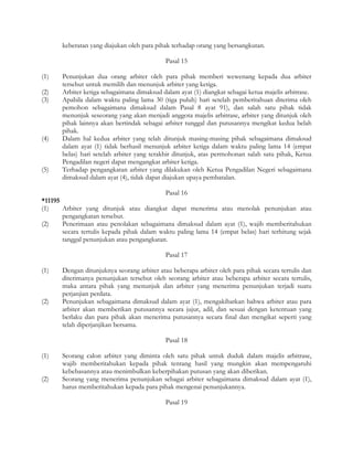keberatan yang diajukan oleh para pihak terhadap orang yang bersangkutan.

                                             Pasal 15

(1)    Penunjukan dua orang arbiter oleh para pihak memberi wewenang kepada dua arbiter
       tersebut untuk memilih dan menunjuk arbiter yang ketiga.
(2)    Arbiter ketiga sebagaimana dimaksud dalam ayat (1) diangkat sebagai ketua majelis arbitrase.
(3)    Apabila dalam waktu paling lama 30 (tiga puluh) hari setelah pemberitahuan diterima oleh
       pemohon sebagaimana dimaksud dalam Pasal 8 ayat 91), dan salah satu pihak tidak
       menunjuk seseorang yang akan menjadi anggota majelis arbitrase, arbiter yang ditunjuk oleh
       pihak lainnya akan bertindak sebagai arbiter tunggal dan putusannya mengikat kedua belah
       pihak.
(4)    Dalam hal kedua arbiter yang telah ditunjuk masing-masing pihak sebagaimana dimaksud
       dalam ayat (1) tidak berhasil menunjuk arbiter ketiga dalam waktu paling lama 14 (empat
       belas) hari setelah arbiter yang terakhir ditunjuk, atas permohonan salah satu pihak, Ketua
       Pengadilan negeri dapat mengangkat arbiter ketiga.
(5)    Terhadap pengangkatan arbiter yang dilakukan oleh Ketua Pengadilan Negeri sebagaimana
       dimaksud dalam ayat (4), tidak dapat diajukan upaya pembatalan.

                                            Pasal 16
*11195
(1)    Arbiter yang ditunjuk atau diangkat dapat menerima atau menolak penunjukan atau
       pengangkatan tersebut.
(2)    Penerimaan atau penolakan sebagaimana dimaksud dalam ayat (1), wajib memberitahukan
       secara tertulis kepada pihak dalam waktu paling lama 14 (empat belas) hari terhitung sejak
       tanggal penunjukan atau pengangkatan.

                                             Pasal 17

(1)    Dengan ditunjuknya seorang arbiter atau beberapa arbiter oleh para pihak secara tertulis dan
       diterimanya penunjukan tersebut oleh seorang arbiter atau beberapa arbiter secara tertulis,
       maka antara pihak yang menunjuk dan arbiter yang menerima penunjukan terjadi suatu
       perjanjian perdata.
(2)    Penunjukan sebagaimana dimaksud dalam ayat (1), mengakibatkan bahwa arbiter atau para
       arbiter akan memberikan putusannya secara jujur, adil, dan sesuai dengan ketentuan yang
       berlaku dan para pihak akan menerima putusannya secara final dan mengikat seperti yang
       telah diperjanjikan bersama.

                                             Pasal 18

(1)    Seorang calon arbiter yang diminta oleh satu pihak untuk duduk dalam majelis arbitrase,
       wajib memberitahukan kepada pihak tentang hasil yang mungkin akan mempengaruhi
       kebebasannya atau menimbulkan keberpihakan putusan yang akan diberikan.
(2)    Seorang yang menerima penunjukan sebagai arbiter sebagaimana dimaksud dalam ayat (1),
       harus memberitahukan kepada para pihak mengenai penunjukannya.

                                             Pasal 19
 