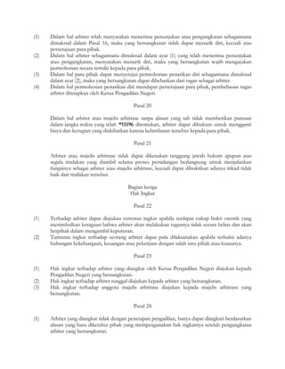 (1)   Dalam hal arbiter telah menyatakan menerima penunjukan atau pengangkatan sebagaimana
      dimaksud dalam Pasal 16, maka yang bersangkutan tidak dapat menarik diri, kecuali atas
      persetujuan para pihak.
(2)   Dalam hal arbiter sebagaimana dimaksud dalam ayat (1) yang telah menerima penunjukan
      atau pengangkatan, menyatakan menarik diri, maka yang bersangkutan wajib mengajukan
      permohonan secara tertulis kepada para pihak.
(3)   Dalam hal para pihak dapat menyetujui permohonan penarikan diri sebagaimana dimaksud
      dalam ayat (2), maka yang bersangkutan dapat dibebaskan dari tugas sebagai arbiter.
(4)   Dalam hal permohonan penarikan diri mendapat persetujuan para pihak, pembebasan tugas
      arbiter ditetapkan oleh Ketua Pengadilan Negeri.

                                            Pasal 20

      Dalam hal arbiter atau majelis arbitrase tanpa alasan yang sah tidak memberikan putusan
      dalam jangka waktu yang telah *11196 ditentukan, arbiter dapat dihukum untuk mengganti
      biaya dan kerugian yang diakibatkan karena kelambatan tersebut kepada para pihak.

                                            Pasal 21

      Arbiter atau majelis arbitrase tidak dapat dikenakan tanggung jawab hukum apapun atas
      segala tindakan yang diambil selama proses persidangan berlangsung untuk menjalankan
      fungsinya sebagai arbiter atau majelis arbitrase, kecuali dapat dibuktikan adanya itikad tidak
      baik dari tindakan tersebut.

                                          Bagian ketiga
                                           Hak Ingkar

                                            Pasal 22

(1)   Terhadap arbiter dapat diajukan tuntutan ingkar apabila terdapat cukup bukti otentik yang
      menimbulkan keraguan bahwa arbiter akan melakukan tugasnya tidak secara bebas dan akan
      berpihak dalam mengambil keputusan.
(2)   Tuntutan ingkat terhadap seorang arbiter dapat pula dilaksanakan apabila terbukti adanya
      hubungan kekeluargaan, keuangan atau pekerjaan dengan salah satu pihak atau kuasanya.

                                            Pasal 23

(1)   Hak ingkar terhadap arbiter yang diangkat oleh Ketua Pengadilan Negeri diajukan kepada
      Pengadilan Negeri yang bersangkutan.
(2)   Hak ingkar terhadap arbiter tunggal diajukan kepada arbiter yang bersangkutan.
(3)   Hak ingkar terhadap anggota majelis arbitrase diajukan kepada majelis arbitrase yang
      bersangkutan.

                                            Pasal 24

(1)   Arbiter yang diangkat tidak dengan penetapan pengadilan, hanya dapat diingkari berdasarkan
      alasan yang baru diketahui pihak yang mempergunakan hak ingkarnya setelah pengangkatan
      arbiter yang bersangkutan.
 