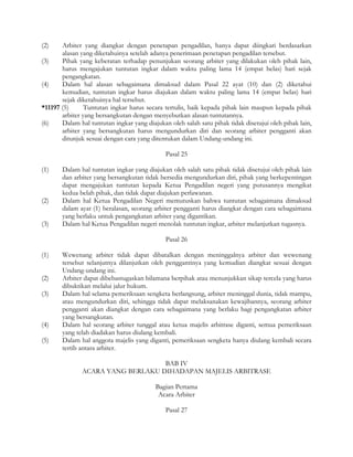 (2)    Arbiter yang diangkat dengan penetapan pengadilan, hanya dapat diingkari berdasarkan
       alasan yang diketahuinya setelah adanya penerimaan penetapan pengadilan tersebut.
(3)    Pihak yang keberatan terhadap penunjukan seorang arbiter yang dilakukan oleh pihak lain,
       harus mengajukan tuntutan ingkar dalam waktu paling lama 14 (empat belas) hari sejak
       pengangkatan.
(4)    Dalam hal alasan sebagaimana dimaksud dalam Pasal 22 ayat (10) dan (2) diketahui
       kemudian, tuntutan ingkar harus diajukan dalam waktu paling lama 14 (empat belas) hari
       sejak diketahuinya hal tersebut.
*11197 (5)      Tuntutan ingkar harus secara tertulis, baik kepada pihak lain maupun kepada pihak
       arbiter yang bersangkutan dengan menyebutkan alasan tuntutannya.
(6)    Dalam hal tuntutan ingkar yang diajukan oleh salah satu pihak tidak disetujui oleh pihak lain,
       arbiter yang bersangkutan harus mengundurkan diri dan seorang arbiter pengganti akan
       ditunjuk sesuai dengan cara yang ditentukan dalam Undang-undang ini.

                                              Pasal 25

(1)    Dalam hal tuntutan ingkar yang diajukan oleh salah satu pihak tidak disetujui oleh pihak lain
       dan arbiter yang bersangkutan tidak bersedia mengundurkan diri, pihak yang berkepentingan
       dapat mengajukan tuntutan kepada Ketua Pengadilan negeri yang putusannya mengikat
       kedua belah pihak, dan tidak dapat diajukan perlawanan.
(2)    Dalam hal Ketua Pengadilan Negeri memutuskan bahwa tuntutan sebagaimana dimaksud
       dalam ayat (1) beralasan, seorang arbiter pengganti harus diangkat dengan cara sebagaimana
       yang berlaku untuk pengangkatan arbiter yang digantikan.
(3)    Dalam hal Ketua Pengadilan negeri menolak tuntutan ingkar, arbiter melanjutkan tugasnya.

                                              Pasal 26

(1)    Wewenang arbiter tidak dapat dibatalkan dengan meninggalnya arbiter dan wewenang
       tersebut selanjutnya dilanjutkan oleh penggantinya yang kemudian diangkat sesuai dengan
       Undang-undang ini.
(2)    Arbiter dapat dibebastugaskan bilamana berpihak atau menunjukkan sikap tercela yang harus
       dibuktikan melalui jalur hukum.
(3)    Dalam hal selama pemeriksaan sengketa berlangsung, arbiter meninggal dunia, tidak mampu,
       atau mengundurkan diri, sehingga tidak dapat melaksanakan kewajibannya, seorang arbiter
       pengganti akan diangkat dengan cara sebagaimana yang berlaku bagi pengangkatan arbiter
       yang bersangkutan.
(4)    Dalam hal seorang arbiter tunggal atau ketua majelis arbitrase diganti, semua pemeriksaan
       yang telah diadakan harus diulang kembali.
(5)    Dalam hal anggota majelis yang diganti, pemeriksaan sengketa hanya diulang kembali secara
       tertib antara arbiter.

                                   BAB IV
               ACARA YANG BERLAKU DIHADAPAN MAJELIS ARBITRASE

                                          Bagian Pertama
                                           Acara Arbiter

                                              Pasal 27
 