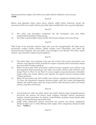 Semua pemeriksaan sengketa oleh arbiter atau majelis arbitrase dilakukan secara tertutup.
*11198
                                             Pasal 28

Bahasa yang digunakan dalam semua proses arbitrase adalah bahasa Indonesia, kecuali atas
persetujuan arbiter atau majelis arbitrase para pihak dapat memilih bahasa lain yang akan digunakan.

                                              Pasal 29

(1)    Para pihak yang bersengketa mempunyai hak dan kesempatan yang sama dalam
       mengemukakan pendapat masing-masing.
(2)    Para pihak yang bersengketa dapat diwakili oleh kuasanya dengan surat kuasa khusus.

                                              Pasal 30

Pihak ketiga di luar perjanjian arbitrase dapat turut serta dan menggabungkan diri dalam proses
penyelesaian sengketa melalui arbitrase, apabila terdapat unsur kepentingan yang terkait dan
keturutsertaannya disepakati oleh para pihak yang bersengketa serta disetujui oleh arbiter majelis
arbitrase yang memeriksa sengeka yang bersangkutan.

                                              Pasal 31

(1)    Para pihak dalam suatu perjanjian yang tegas dan tertulis, bebas untuk menentukan acara
       arbitrase yang digunakan dalam pemeriksaan sengketa sepanjang tidak bertentangan dengan
       ketentuan dalam Undang-undang ini.
(2)    Dalam hal para pihak tidak menentukan sendiri ketentuan mengenai acara arbitrase yang
       akan digunakan dalam pemeriksaan, dan arbiter atau majelis arbitrase telah terbentuk sesuai
       dengan Pasal 12, Pasal 13, dan Pasal 14, semua sengketa yang penyelesaiannya diserahkan
       kepada arbiter atau majelis arbitrase akan diperiksa dan diputus menurut ketentuan dalam
       Undang-undang ini.
(3)    Dalam hal para pihak yang telah memilih acara arbitrase sebagaimana dimaksud dalam ayat
       (1), harus ada kesepakatan mengenai ketentuan jangka waktu dan tempat diselenggarakan
       arbitrase dan apabila jangka waktu dan tempat arbitrase tidak ditentukan, arbiter atau mejalis
       arbitrase yang akan menentukan.

                                              Pasal 32

(1)    Atas permohonan salah satu pihak, arbiter atau majelis arbitrase dapat mengambil putusan
       provisionil atau putusan sela lainnya untuk mengatur ketertiban jalannya pemeriksaan
       sengketa termasuk penetapan sita jaminan, memerintahkan penitipan barang kepada pihak
       ketiga, atau menjual barang yang mudah rusak.
(2)    Jangka waktu pelaksanaan putusan provisionil atau putusan sela lainnya sebagaimana
       dimaksud dalam ayat (1) tidak dihitung dalam jangka waktu sebagaimana dimaksud dalam
       Pasal *11199 48.

                                              Pasal 33
 
