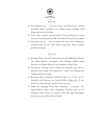 - 112 -
Pasal 143
(1) Perda dapat memuat ketentuan tentang pembebanan biaya paksaan
penegakan hukum, seluruhnya atau sebagian kepada pelanggar sesuai
dengan peraturan perundangan.
(2) Perda dapat memuat ancaman pidana kurungan paling lama 6 (enam)
bulan atau denda paling banyak Rp 50.000.000,00 (lima puluh juta rupiah).
(3) Perda dapat memuat ancaman pidana atau denda selain sebagaimana
dimaksud pada ayat (2), sesuai dengan yang diatur dalam peraturan
perundangan lainnya.
Pasal 144
(1) Rancangan Perda yang telah disetujui bersama oleh DPRD dan Gubernur
atau Bupati/Walikota disampaikan oleh pimpinan DPRD kepada
Gubernur atau Bupati/Walikota untuk ditetapkan sebagai Perda.
(2) Penyampaian rancangaa Perda sebagaimana dimaksud pada ayat (1)
dilakukan dalam jangka waktu paling lama 7 (tujuh) hari terhitung sejak
tanggal persetujuan bersama.
(3) Rancangan Perda sebagaimana dimaksud pada ayat (1) dan ayat (2)
ditetapkan oleh Gubernur atau Bupati/Walikota paling lama 30 (tiga
puluh) hari sejak rancangan tersebut disetujui bersama.
(4) Dalarn hal rancangan Perda tidak ditetapkan Gubernur atau
Bupati/Walikota dalam waktu sebagaimana dimaksud pada ayat (3)
rancangan Perda tersebut sah menjadi Perda dan wajib diundangkan
dengan memuatnya dalam lembaran daerah.
 