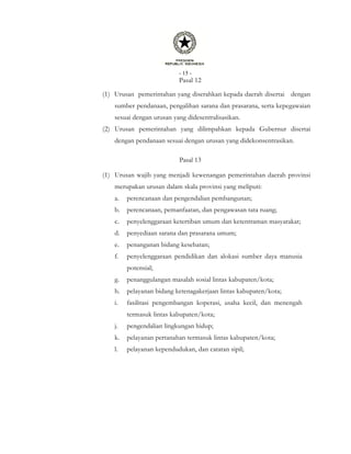 - 15 -
Pasal 12
(1) Urusan pemerintahan yang diserahkan kepada daerah disertai dengan
sumber pendanaan, pengalihan sarana dan prasarana, serta kepegawaian
sesuai dengan urusan yang didesentralisasikan.
(2) Urusan pemerintahan yang dilimpahkan kepada Gubernur disertai
dengan pendanaan sesuai dengan urusan yang didekonsentrasikan.
Pasal 13
(1) Urusan wajib yang menjadi kewenangan pemerintahan daerah provinsi
merupakan urusan dalam skala provinsi yang meliputi:
a. perencanaan dan pengendalian pembangunan;
b. perencanaan, pemanfaatan, dan pengawasan tata ruang;
c. penyelenggaraan ketertiban umum dan ketentraman masyarakat;
d. penyediaan sarana dan prasarana umum;
e. penanganan bidang kesehatan;
f. penyelenggaraan pendidikan dan alokasi sumber daya manusia
potensial;
g. penanggulangan masalah sosial lintas kabupaten/kota;
h. pelayanan bidang ketenagakerjaan lintas kabupaten/kota;
i. fasilitasi pengembangan koperasi, usaha kecil, dan menengah
termasuk lintas kabupaten/kota;
j. pengendalian lingkungan hidup;
k. pelayanan pertanahan termasuk lintas kabupaten/kota;
l. pelayanan kependudukan, dan catatan sipil;
 