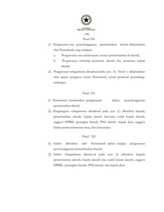 - 150 -
Pasal 218
(1) Pengawasan atas penyelenggaraan pemerintahan daerah dilaksanakan
oleh Pemerintah yang meliputi:
a. Pengawasan atas pelaksanaan-urusan pemerintahan di daerah;
b. Pengawasan terhadap peraturan daerah dan peraturan kepala
daerah.
(2) Pengawasan sebagaimana dimaksud pada ayat (1) huruf a dilaksanakan
oleh aparat pengawas intern Pemerintah sesuai petaturan perundang-
undangan.
Pasal 219
(1) Pemerintah memberikan penghargaan dalam penyelenggaraan
pemerintahan daerah.
(2) Penghargaan sebagaimana dimaksud pada ayat (1) diberikan kepada,
pemerintahan daerah, kepala daerah dan/atau wakil kepala daerah,
anggota DPRD, perangkat daerah, PNS daerah, kepala desa, anggota
badan permusyawaratan desa, dan masyarakat.
Pasa1 220
(1) Sanksi diberikan oleh Pemerintah dalam rangka pengawasan
penyelenggaraan pemerintahan daerah.
(2) Sanksi sebagaimana dimaksud pada ayat (l) diberikan kepada
pemerintahan daerah, kepala daerah atau wakil kepala daerah, anggota
DPRD, perangkat daerah, PNS daerah, dan kepala desa.
 