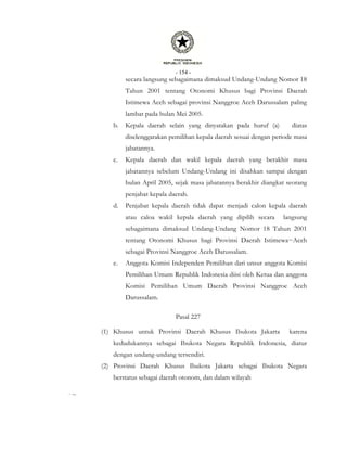 - 154 -
secara langsung sebagaimana dimaksud Undang-Undang Nomor 18
Tahun 2001 tentang Otonomi Khusus bagi Provinsi Daerah
Istimewa Aceh sebagai provinsi Nanggroe Aceh Darussalam paling
lambat pada bulan Mei 2005.
b. Kepala daerah selain yang dinyatakan pada huruf (a) diatas
diselenggarakan pemilihan kepala daerah sesuai dengan periode masa
jabatannya.
c. Kepala daerah dan wakil kepala daerah yang berakhir masa
jabatannya sebelum Undang-Undang ini disahkan sampai dengan
bulan April 2005, sejak masa jabatannya berakhir diangkat seorang
penjabat kepala daerah.
d. Penjabat kepala daerah tidak dapat menjadi calon kepala daerah
atau caloa wakil kepala daerah yang dipilih secara langsung
sebagaimana dimaksud Undang-Undang Nomor 18 Tahun 2001
tentang Otonomi Khusus bagi Provinsi Daerah Istimewa~Aceh
sebagai Provinsi Nanggroe Aceh Darussalam.
e. Anggota Komisi Independen Pemilihan dari unsur anggota Komisi
Pemilihan Umum Republik Indonesia diisi oleh Ketua dan anggota
Komisi Pemilihan Umum Daerah Provinsi Nanggroe Aceh
Darussalam.
Pasal 227
(1) Khusus untuk Provinsi Daerah Khusus Ibukota Jakarta karena
kedudukannya sebagai Ibukota Negara Republik Indonesia, diatur
dengan undang-undang tersendiri.
(2) Provinsi Daerah Khusus Ibukota Jakarta sebagai Ibukota Negara
berstatus sebagai daerah otonom, dan dalam wilayah
,
~
 