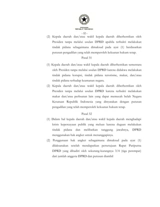 - 32 -
(2) Kepala daerah dan/atau wakil kepala daerah diberhentikan oleh
Presiden tanpa melalui usulan DPRD apabila terbukti melakukan
tindak pidana sebagaimana dimaksud pada ayat (1) berdasarkan
putusan pengadilan yang telah memperoleh kekuatan hukum tetap.
Pasal 31
(1) Kepala daerah dan/atau wakil kepala daerah diberhentikan sementara
oleh Presiden tanpa melalui usulan DPRD karena didakwa melakukan
tindak pidana korupsi, tindak pidana terorisme, makar, dan/atau
tindak pidana terhadap keamanan negara.
(2) Kepala daerah dan/atau wakil kepala daerah diberhentikan oleh
Presiden tanpa melalui usulan DPRD karena terbukti melakukan
makar dan/atau perbuatan lain yang dapat memecah belah Negara
Kesatuan Republik Indonesia yang dinyatakan dengan putusan
pengadilan yang telah memperoleh kekuatan hukum tetap.
Pasal 32
(1) Dalam hal kepala daerah dan/atau wakil kepala daerah menghadapi
krisis kepercayaan publik yang meluas karena dugaan melakukan
tindak pidana dan melibatkan tanggung jawabnya, DPRD
menggunakan hak angket untuk menanggapinya.
(2) Penggunaan hak angket sebagaimana dimaksud pada ayat (1)
dilaksanakan setelah mendapatkan persetujuan Rapat Paripurna
DPRD yang dihadiri oleh sekurang-kurangnya 3/4 (tiga perempat)
dari jumlah anggota DPRD dan putusan diambil
 