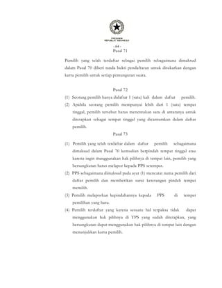 - 64 -
Pasal 71
Pemilih yang telah terdaftar sebagai pemilih sebagaimana dimaksud
dalam Pasal 70 diberi tanda bukti pendaftaran untuk ditukarkan dengan
kartu pemilih untuk setiap pemungutan suara.
Pasal 72
(1) Seorang pemilih hanya didaftar 1 (satu) kali dalam daftar pemilih.
(2) Apabila seorang pemilih mempunyai lebih dari 1 (satu) tempat
tinggal, pemilih tersebut harus menentukan satu di antaranya untuk
ditetapkan sebagai tempat tinggal yang dicantumkan dalam daftar
pemilih.
Pasal 73
(1) Pemilih yang telah terdaftar dalam daftar pemilih sebagaimana
dimaksud dalam Pasal 70 kemudian berpindah tempat tinggal atau
karena ingin menggunakan hak pilihnya di tempat lain, pemilih yang
bersangkutan harus melapor kepada PPS setempat.
(2) PPS sebagaimana dimaksud pada ayat (1) mencatat nama pemilih dari
daftar pemilih dan memberikan surat keterangan pindah tempat
memilih.
(3) Pemilih melaporkan kepindahannya kepada PPS di tempat
pemilihan yang baru.
(4) Pemilih terdaftar yang karena sesuatu hal terpaksa tidak dapat
menggunakan hak pilihnya di TPS yang sudah ditetapkan, yang
bersangkutan dapat menggunakan hak pilihnya di tempat lain dengan
menunjukkan kartu pemilih.
 