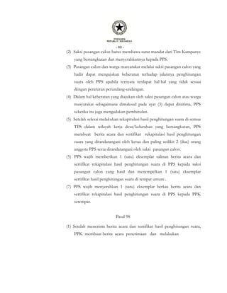 - 80 -
(2) Saksi pasangan calon harus membawa surat mandat dari Tim Kampanye
yang bersangkutan dan menyerahkannya kepada PPS.
(3) Pasangan calon dan warga masyarakat melalui saksi pasangan calon yang
hadir dapat mengajukan keberatan terhadap jalannya penghitungan
suara oleh PPS apabila ternyata terdapat hal-hal yang tidak sesuai
dengan peraturan perundang-undangan.
(4) Dalam hal keberatan yang diajukan oleh saksi pasangan calon atau warga
masyarakat sebagaimana dimaksud pada ayat (3) dapat diterima, PPS
seketika itu juga mengadakan pembetulan.
(5) Setelah selesai melakukan rekapitulasi hasil penghitungan suara di semua
TPS dalam wilayah kerja desa/kelurahan yang bersangkutan, PPS
membuat berita acara dan sertifikat rekapitulasi hasil penghitungan
suara yang ditandatangani oleh ketua dan paling sedikit 2 (dua) orang
anggota PPS serta ditandatangani oleh saksi pasangan calon.
(5) PPS wajib memberikan 1 (satu) eksemplar salinan berita acara dan
sertifikat rekapitulasi hasil penghitungan suara di PPS kepada saksi
pasangan calon yang hasil dan menempelkan 1 (satu) eksemplar
sertifikat hasil penghitungan suara di tempat umum .
(7) PPS wajib menyerahkan 1 (satu) eksemplar berkas berita acara dan
sertifikat rekapitulasi hasil penghitungan suara di PPS kepada PPK
setempat.
Pasal 98
(1) Setelah menerima berita acara dan sertifikat hasil penghitungan suara,
PPK membuat berita acara penerimaan dan melakukan
 
