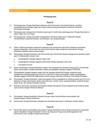 www.hukumonline.com
Pendayagunaan
Pasal 22
(1) Pendayagunaan Tenaga Kesehatan dilakukan oleh Pemerintah, Pemerintah Daerah, dan/atau
masyarakat sesuai dengan tugas dan fungsi masing-masing berdasarkan ketentuan Peraturan
Perundang-Undangan.
(2) Pendayagunaan sebagaimana dimaksud pada ayat (1) terdiri atas pendayagunaan Tenaga Kesehatan di
dalam negeri dan luar negeri.
(3) Pendayagunaan Tenaga Kesehatan sebagaimana dimaksud pada ayat (1) dilakukan dengan
memperhatikan aspek pemerataan, pemanfaatan, dan pengembangan.
Pasal 23
(1) Dalam rangka pemerataan pelayanan kesehatan dan pemenuhan kebutuhan pelayanan kesehatan
kepada masyarakat, Pemerintah dan Pemerintah Daerah wajib melakukan penempatan Tenaga
Kesehatan setelah melalui proses seleksi.
(2) Penempatan Tenaga Kesehatan oleh Pemerintah atau Pemerintah Daerah sebagaimana dimaksud pada
ayat (1) dilaksanakan dengan cara:
a. pengangkatan sebagai pegawai negeri sipil;
b. pengangkatan sebagai pegawai pemerintah dengan perjanjian kerja; atau
c. penugasan khusus.
(3) Selain penempatan Tenaga Kesehatan dengan cara sebagaimana dimaksud pada ayat (2), Pemerintah
dapat menempatkan Tenaga Kesehatan melalui pengangkatan sebagai anggota TNI/POLRI.
(4) Pengangkatan sebagai pegawai negeri sipil dan pegawai pemerintah dengan perjanjian kerja
sebagaimana dimaksud pada ayat (2) huruf a dan huruf b serta penempatan melalui pengangkatan
sebagai anggota TNI/POLRI dilaksanakan sesuai dengan ketentuan Peraturan Perundang-Undangan.
(5) Penempatan Tenaga Kesehatan melalui penugasan khusus sebagaimana dimaksud pada ayat (2) huruf c
dilakukan dengan penempatan dokter pascainternsip, residen senior, pascapendidikan spesialis dengan
ikatan dinas, dan tenaga kesehatan lainnya.
(6) Ketentuan lebih lanjut mengenai penempatan dengan penugasan khusus sebagaimana dimaksud pada
ayat (5) diatur dengan Peraturan Menteri.
Pasal 24
(1) Penempatan Tenaga Kesehatan dilakukan dengan tetap memperhatikan pemanfaatan dan
pengembangan Tenaga Kesehatan.
(2) Penempatan Tenaga Kesehatan sebagaimana dimaksud pada ayat (1) dilakukan melalui seleksi.
Pasal 25
(1) Pemerintah dalam memeratakan penyebaran Tenaga Kesehatan sesuai dengan kebutuhan masyarakat
dapat mewajibkan Tenaga Kesehatan lulusan dari perguruan tinggi yang diselenggarakan oleh
Pemerintah untuk mengikuti seleksi penempatan.
10 / 28
 