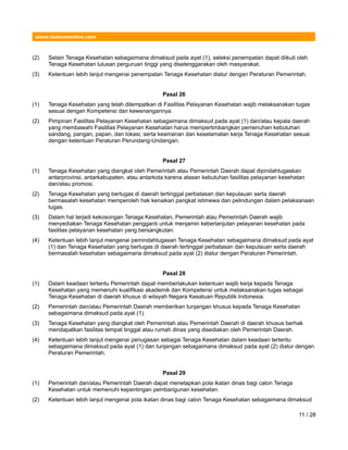 www.hukumonline.com
(2) Selain Tenaga Kesehatan sebagaimana dimaksud pada ayat (1), seleksi penempatan dapat diikuti oleh
Tenaga Kesehatan lulusan perguruan tinggi yang diselenggarakan oleh masyarakat.
(3) Ketentuan lebih lanjut mengenai penempatan Tenaga Kesehatan diatur dengan Peraturan Pemerintah.
Pasal 26
(1) Tenaga Kesehatan yang telah ditempatkan di Fasilitas Pelayanan Kesehatan wajib melaksanakan tugas
sesuai dengan Kompetensi dan kewenangannya.
(2) Pimpinan Fasilitas Pelayanan Kesehatan sebagaimana dimaksud pada ayat (1) dan/atau kepala daerah
yang membawahi Fasilitas Pelayanan Kesehatan harus mempertimbangkan pemenuhan kebutuhan
sandang, pangan, papan, dan lokasi, serta keamanan dan keselamatan kerja Tenaga Kesehatan sesuai
dengan ketentuan Peraturan Perundang-Undangan.
Pasal 27
(1) Tenaga Kesehatan yang diangkat oleh Pemerintah atau Pemerintah Daerah dapat dipindahtugaskan
antarprovinsi, antarkabupaten, atau antarkota karena alasan kebutuhan fasilitas pelayanan kesehatan
dan/atau promosi.
(2) Tenaga Kesehatan yang bertugas di daerah tertinggal perbatasan dan kepulauan serta daerah
bermasalah kesehatan memperoleh hak kenaikan pangkat istimewa dan pelindungan dalam pelaksanaan
tugas.
(3) Dalam hal terjadi kekosongan Tenaga Kesehatan, Pemerintah atau Pemerintah Daerah wajib
menyediakan Tenaga Kesehatan pengganti untuk menjamin keberlanjutan pelayanan kesehatan pada
fasilitas pelayanan kesehatan yang bersangkutan.
(4) Ketentuan lebih lanjut mengenai pemindahtugasan Tenaga Kesehatan sebagaimana dimaksud pada ayat
(1) dan Tenaga Kesehatan yang bertugas di daerah tertinggal perbatasan dan kepulauan serta daerah
bermasalah kesehatan sebagaimana dimaksud pada ayat (2) diatur dengan Peraturan Pemerintah.
Pasal 28
(1) Dalam keadaan tertentu Pemerintah dapat memberlakukan ketentuan wajib kerja kepada Tenaga
Kesehatan yang memenuhi kualifikasi akademik dan Kompetensi untuk melaksanakan tugas sebagai
Tenaga Kesehatan di daerah khusus di wilayah Negara Kesatuan Republik Indonesia.
(2) Pemerintah dan/atau Pemerintah Daerah memberikan tunjangan khusus kepada Tenaga Kesehatan
sebagaimana dimaksud pada ayat (1).
(3) Tenaga Kesehatan yang diangkat oleh Pemerintah atau Pemerintah Daerah di daerah khusus berhak
mendapatkan fasilitas tempat tinggal atau rumah dinas yang disediakan oleh Pemerintah Daerah.
(4) Ketentuan lebih lanjut mengenai penugasan sebagai Tenaga Kesehatan dalam keadaan tertentu
sebagaimana dimaksud pada ayat (1) dan tunjangan sebagaimana dimaksud pada ayat (2) diatur dengan
Peraturan Pemerintah.
Pasal 29
(1) Pemerintah dan/atau Pemerintah Daerah dapat menetapkan pola ikatan dinas bagi calon Tenaga
Kesehatan untuk memenuhi kepentingan pembangunan kesehatan.
(2) Ketentuan lebih lanjut mengenai pola ikatan dinas bagi calon Tenaga Kesehatan sebagaimana dimaksud
11 / 28
 
