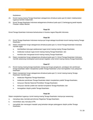 www.hukumonline.com
Kedokteran.
(4) Konsil masing-masing Tenaga Kesehatan sebagaimana dimaksud pada ayat (2) dalam melaksanakan
tugasnya bersifat independen.
(5) Konsil Tenaga Kesehatan Indonesia sebagaimana dimaksud pada ayat (1) bertanggung jawab kepada
Presiden melalui Menteri.
Pasal 35
Konsil Tenaga Kesehatan Indonesia berkedudukan di ibukota negara Republik Indonesia.
Pasal 36
(1) Konsil Tenaga Kesehatan Indonesia mempunyai fungsi sebagai koordinator konsil masing-masing Tenaga
Kesehatan.
(2) Dalam menjalankan fungsi sebagaimana dimaksud pada ayat (1), Konsil Tenaga Kesehatan Indonesia
memiliki tugas:
a. memfasilitasi dukungan pelaksanaan tugas konsil masing-masing Tenaga Kesehatan;
b. melakukan evaluasi tugas konsil masing-masing Tenaga Kesehatan; dan
c. membina dan mengawasi konsil masing-masing Tenaga Kesehatan.
(3) Dalam menjalankan fungsi sebagaimana dimaksud pada ayat (1), Konsil Tenaga Kesehatan Indonesia
memiliki wewenang menetapkan perencanaan kegiatan untuk konsil masing-masing Tenaga Kesehatan.
Pasal 37
(1) Konsil masing-masing tenaga kesehatan mempunyai fungsi pengaturan, penetapan dan pembinaan
tenaga kesehatan dalam menjalankan praktik Tenaga Kesehatan untuk meningkatkan mutu pelayanan
kesehatan.
(2) Dalam menjalankan fungsi sebagaimana dimaksud pada ayat (1), konsil masing-masing Tenaga
Kesehatan memiliki tugas:
a. melakukan Registrasi Tenaga Kesehatan;
b. melakukan pembinaan Tenaga Kesehatan dalam menjalankan praktik Tenaga Kesehatan;
c. menyusun Standar Nasional Pendidikan Tenaga Kesehatan;
d. menyusun standar praktik dan standar kompetensi Tenaga Kesehatan; dan
e. menegakkan disiplin praktik Tenaga Kesehatan.
Pasal 38
Dalam menjalankan tugasnya, konsil masing-masing Tenaga Kesehatan mempunyai wewenang:
a. menyetujui atau menolak permohonan Registrasi Tenaga Kesehatan;
b. menerbitkan atau mencabut STR;
c. menyelidiki dan menangani masalah yang berkaitan dengan pelanggaran disiplin profesi Tenaga
Kesehatan;
13 / 28
 
