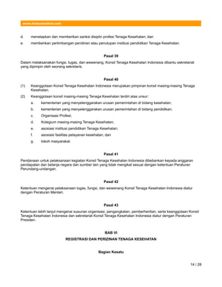www.hukumonline.com
d. menetapkan dan memberikan sanksi disiplin profesi Tenaga Kesehatan; dan
e. memberikan pertimbangan pendirian atau penutupan institusi pendidikan Tenaga Kesehatan.
Pasal 39
Dalam melaksanakan fungsi, tugas, dan wewenang, Konsil Tenaga Kesehatan Indonesia dibantu sekretariat
yang dipimpin oleh seorang sekretaris.
Pasal 40
(1) Keanggotaan Konsil Tenaga Kesehatan Indonesia merupakan pimpinan konsil masing-masing Tenaga
Kesehatan.
(2) Keanggotaan konsil masing-masing Tenaga Kesehatan terdiri atas unsur:
a. kementerian yang menyelenggarakan urusan pemerintahan di bidang kesehatan;
b. kementerian yang menyelenggarakan urusan pemerintahan di bidang pendidikan;
c. Organisasi Profesi;
d. Kolegium masing-masing Tenaga Kesehatan;
e. asosiasi institusi pendidikan Tenaga Kesehatan;
f. asosiasi fasilitas pelayanan kesehatan; dan
g. tokoh masyarakat.
Pasal 41
Pendanaan untuk pelaksanaan kegiatan Konsil Tenaga Kesehatan Indonesia dibebankan kepada anggaran
pendapatan dan belanja negara dan sumber lain yang tidak mengikat sesuai dengan ketentuan Peraturan
Perundang-undangan.
Pasal 42
Ketentuan mengenai pelaksanaan tugas, fungsi, dan wewenang Konsil Tenaga Kesehatan Indonesia diatur
dengan Peraturan Menteri.
Pasal 43
Ketentuan lebih lanjut mengenai susunan organisasi, pengangkatan, pemberhentian, serta keanggotaan Konsil
Tenaga Kesehatan Indonesia dan sekretariat Konsil Tenaga Kesehatan Indonesia diatur dengan Peraturan
Presiden.
BAB VI
REGISTRASI DAN PERIZINAN TENAGA KESEHATAN
Bagian Kesatu
14 / 28
 