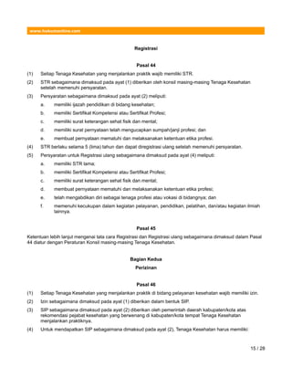 www.hukumonline.com
Registrasi
Pasal 44
(1) Setiap Tenaga Kesehatan yang menjalankan praktik wajib memiliki STR.
(2) STR sebagaimana dimaksud pada ayat (1) diberikan oleh konsil masing-masing Tenaga Kesehatan
setelah memenuhi persyaratan.
(3) Persyaratan sebagaimana dimaksud pada ayat (2) meliputi:
a. memiliki ijazah pendidikan di bidang kesehatan;
b. memiliki Sertifikat Kompetensi atau Sertifikat Profesi;
c. memiliki surat keterangan sehat fisik dan mental;
d. memiliki surat pernyataan telah mengucapkan sumpah/janji profesi; dan
e. membuat pernyataan mematuhi dan melaksanakan ketentuan etika profesi.
(4) STR berlaku selama 5 (lima) tahun dan dapat diregistrasi ulang setelah memenuhi persyaratan.
(5) Persyaratan untuk Registrasi ulang sebagaimana dimaksud pada ayat (4) meliputi:
a. memiliki STR lama;
b. memiliki Sertifikat Kompetensi atau Sertifikat Profesi;
c. memiliki surat keterangan sehat fisik dan mental;
d. membuat pernyataan mematuhi dan melaksanakan ketentuan etika profesi;
e. telah mengabdikan diri sebagai tenaga profesi atau vokasi di bidangnya; dan
f. memenuhi kecukupan dalam kegiatan pelayanan, pendidikan, pelatihan, dan/atau kegiatan ilmiah
lainnya.
Pasal 45
Ketentuan lebih lanjut mengenai tata cara Registrasi dan Registrasi ulang sebagaimana dimaksud dalam Pasal
44 diatur dengan Peraturan Konsil masing-masing Tenaga Kesehatan.
Bagian Kedua
Perizinan
Pasal 46
(1) Setiap Tenaga Kesehatan yang menjalankan praktik di bidang pelayanan kesehatan wajib memiliki izin.
(2) Izin sebagaimana dimaksud pada ayat (1) diberikan dalam bentuk SIP.
(3) SIP sebagaimana dimaksud pada ayat (2) diberikan oleh pemerintah daerah kabupaten/kota atas
rekomendasi pejabat kesehatan yang berwenang di kabupaten/kota tempat Tenaga Kesehatan
menjalankan praktiknya.
(4) Untuk mendapatkan SIP sebagaimana dimaksud pada ayat (2), Tenaga Kesehatan harus memiliki:
15 / 28
 