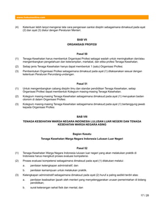 www.hukumonline.com
(4) Ketentuan lebih lanjut mengenai tata cara pengenaan sanksi disiplin sebagaimana dimaksud pada ayat
(2) dan ayat (3) diatur dengan Peraturan Menteri.
BAB VII
ORGANISASI PROFESI
Pasal 50
(1) Tenaga Kesehatan harus membentuk Organisasi Profesi sebagai wadah untuk meningkatkan dan/atau
mengembangkan pengetahuan dan keterampilan, martabat, dan etika profesi Tenaga Kesehatan.
(2) Setiap jenis Tenaga Kesehatan hanya dapat membentuk 1 (satu) Organisasi Profesi.
(3) Pembentukan Organisasi Profesi sebagaimana dimaksud pada ayat (1) dilaksanakan sesuai dengan
ketentuan Peraturan Perundang-undangan.
Pasal 51
(1) Untuk mengembangkan cabang disiplin ilmu dan standar pendidikan Tenaga Kesehatan, setiap
Organisasi Profesi dapat membentuk Kolegium masing-masing Tenaga Kesehatan.
(2) Kolegium masing-masing Tenaga Kesehatan sebagaimana dimaksud pada ayat (1) merupakan badan
otonom di dalam Organisasi Profesi.
(3) Kolegium masing-masing Tenaga Kesehatan sebagaimana dimaksud pada ayat (1) bertanggung jawab
kepada Organisasi Profesi.
BAB VIII
TENAGA KESEHATAN WARGA NEGARA INDONESIA LULUSAN LUAR NEGERI DAN TENAGA
KESEHATAN WARGA NEGARA ASING
Bagian Kesatu
Tenaga Kesehatan Warga Negara Indonesia Lulusan Luar Negeri
Pasal 52
(1) Tenaga Kesehatan Warga Negara Indonesia lulusan luar negeri yang akan melakukan praktik di
Indonesia harus mengikuti proses evaluasi kompetensi.
(2) Proses evaluasi kompetensi sebagaimana dimaksud pada ayat (1) dilakukan melalui:
a. penilaian kelengkapan administratif; dan
b. penilaian kemampuan untuk melakukan praktik.
(3) Kelengkapan administratif sebagaimana dimaksud pada ayat (2) huruf a paling sedikit terdiri atas:
a. penilaian keabsahan ijazah oleh menteri yang menyelenggarakan urusan pemerintahan di bidang
pendidikan;
b. surat keterangan sehat fisik dan mental; dan
17 / 28
 