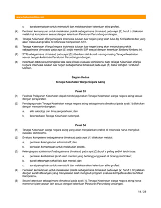 www.hukumonline.com
c. surat pernyataan untuk mematuhi dan melaksanakan ketentuan etika profesi.
(4) Penilaian kemampuan untuk melakukan praktik sebagaimana dimaksud pada ayat (2) huruf b dilakukan
melalui uji kompetensi sesuai dengan ketentuan Peraturan Perundang-undangan.
(5) Tenaga Kesehatan Warga Negara Indonesia lulusan luar negeri yang telah lulus Uji Kompetensi dan yang
akan melakukan praktik di Indonesia memperoleh STR.
(6) Tenaga Kesehatan Warga Negara Indonesia lulusan luar negeri yang akan melakukan praktik
sebagaimana dimaksud pada ayat (5) wajib memiliki SIP sesuai dengan ketentuan Undang-Undang ini.
(7) STR sebagaimana dimaksud pada ayat (5) diberikan oleh konsil masing-masing Tenaga Kesehatan
sesuai dengan ketentuan Peraturan Perundang-undangan.
(8) Ketentuan lebih lanjut mengenai tata cara proses evaluasi kompetensi bagi Tenaga Kesehatan Warga
Negara Indonesia lulusan luar negeri sebagaimana dimaksud pada ayat (1) diatur dengan Peraturan
Menteri.
Bagian Kedua
Tenaga Kesehatan Warga Negara Asing
Pasal 53
(1) Fasilitas Pelayanan Kesehatan dapat mendayagunakan Tenaga Kesehatan warga negara asing sesuai
dengan persyaratan.
(2) Pendayagunaan Tenaga Kesehatan warga negara asing sebagaimana dimaksud pada ayat (1) dilakukan
dengan mempertimbangkan:
a. alih teknologi dan ilmu pengetahuan; dan
b. ketersediaan Tenaga Kesehatan setempat.
Pasal 54
(1) Tenaga Kesehatan warga negara asing yang akan menjalankan praktik di Indonesia harus mengikuti
evaluasi kompetensi.
(2) Evaluasi kompetensi sebagaimana dimaksud pada ayat (1) dilakukan melalui:
a. penilaian kelengkapan administratif; dan
b. penilaian kemampuan untuk melakukan praktik.
(3) Kelengkapan administratif sebagaimana dimaksud pada ayat (2) huruf a paling sedikit terdiri atas:
a. penilaian keabsahan ijazah oleh menteri yang bertanggung jawab di bidang pendidikan;
b. surat keterangan sehat fisik dan mental; dan
c. surat pernyataan untuk mematuhi dan melaksanakan ketentuan etika profesi.
(4) Penilaian kemampuan untuk melakukan praktik sebagaimana dimaksud pada ayat (2) huruf b dinyatakan
dengan surat keterangan yang menyatakan telah mengikuti program evaluasi kompetensi dan Sertifikat
Kompetensi.
(5) Selain ketentuan sebagaimana dimaksud pada ayat (1), Tenaga Kesehatan warga negara asing harus
memenuhi persyaratan lain sesuai dengan ketentuan Peraturan Perundang-undangan.
18 / 28
 