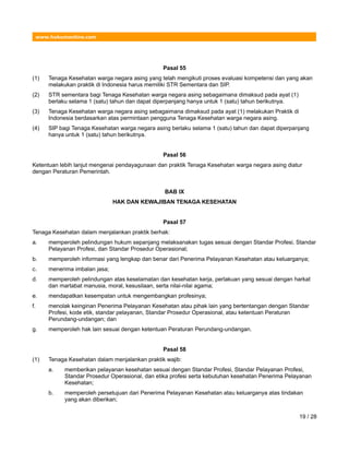 www.hukumonline.com
Pasal 55
(1) Tenaga Kesehatan warga negara asing yang telah mengikuti proses evaluasi kompetensi dan yang akan
melakukan praktik di Indonesia harus memiliki STR Sementara dan SIP.
(2) STR sementara bagi Tenaga Kesehatan warga negara asing sebagaimana dimaksud pada ayat (1)
berlaku selama 1 (satu) tahun dan dapat diperpanjang hanya untuk 1 (satu) tahun berikutnya.
(3) Tenaga Kesehatan warga negara asing sebagaimana dimaksud pada ayat (1) melakukan Praktik di
Indonesia berdasarkan atas permintaan pengguna Tenaga Kesehatan warga negara asing.
(4) SIP bagi Tenaga Kesehatan warga negara asing berlaku selama 1 (satu) tahun dan dapat diperpanjang
hanya untuk 1 (satu) tahun berikutnya.
Pasal 56
Ketentuan lebih lanjut mengenai pendayagunaan dan praktik Tenaga Kesehatan warga negara asing diatur
dengan Peraturan Pemerintah.
BAB IX
HAK DAN KEWAJIBAN TENAGA KESEHATAN
Pasal 57
Tenaga Kesehatan dalam menjalankan praktik berhak:
a. memperoleh pelindungan hukum sepanjang melaksanakan tugas sesuai dengan Standar Profesi, Standar
Pelayanan Profesi, dan Standar Prosedur Operasional;
b. memperoleh informasi yang lengkap dan benar dari Penerima Pelayanan Kesehatan atau keluarganya;
c. menerima imbalan jasa;
d. memperoleh pelindungan atas keselamatan dan kesehatan kerja, perlakuan yang sesuai dengan harkat
dan martabat manusia, moral, kesusilaan, serta nilai-nilai agama;
e. mendapatkan kesempatan untuk mengembangkan profesinya;
f. menolak keinginan Penerima Pelayanan Kesehatan atau pihak lain yang bertentangan dengan Standar
Profesi, kode etik, standar pelayanan, Standar Prosedur Operasional, atau ketentuan Peraturan
Perundang-undangan; dan
g. memperoleh hak lain sesuai dengan ketentuan Peraturan Perundang-undangan.
Pasal 58
(1) Tenaga Kesehatan dalam menjalankan praktik wajib:
a. memberikan pelayanan kesehatan sesuai dengan Standar Profesi, Standar Pelayanan Profesi,
Standar Prosedur Operasional, dan etika profesi serta kebutuhan kesehatan Penerima Pelayanan
Kesehatan;
b. memperoleh persetujuan dari Penerima Pelayanan Kesehatan atau keluarganya atas tindakan
yang akan diberikan;
19 / 28
 