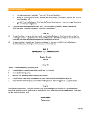 www.hukumonline.com
c. menjaga kerahasiaan kesehatan Penerima Pelayanan Kesehatan;
d. membuat dan menyimpan catatan dan/atau dokumen tentang pemeriksaan, asuhan, dan tindakan
yang dilakukan; dan
e. merujuk Penerima Pelayanan Kesehatan ke Tenaga Kesehatan lain yang mempunyai Kompetensi
dan kewenangan yang sesuai.
(2) Kewajiban sebagaimana dimaksud pada ayat (1) huruf b dan huruf d hanya berlaku bagi Tenaga
Kesehatan yang melakukan pelayanan kesehatan perseorangan.
Pasal 59
(1) Tenaga Kesehatan yang menjalankan praktik pada Fasilitas Pelayanan Kesehatan wajib memberikan
pertolongan pertama kepada Penerima Pelayanan Kesehatan dalam keadaan gawat darurat dan/atau
pada bencana untuk penyelamatan nyawa dan pencegahan kecacatan.
(2) Tenaga Kesehatan sebagaimana dimaksud pada ayat (1) dilarang menolak Penerima Pelayanan
Kesehatan dan/atau dilarang meminta uang muka terlebih dahulu.
BAB X
PENYELENGGARAAN KEPROFESIAN
Bagian Kesatu
Umum
Pasal 60
Tenaga Kesehatan bertanggung jawab untuk:
a. mengabdikan diri sesuai dengan bidang keilmuan yang dimiliki;
b. meningkatkan Kompetensi;
c. bersikap dan berperilaku sesuai dengan etika profesi;
d. mendahulukan kepentingan masyarakat daripada kepentingan pribadi atau kelompok; dan
e. melakukan kendali mutu pelayanan dan kendali biaya dalam menyelenggarakan upaya kesehatan.
Pasal 61
Dalam menjalankan praktik, Tenaga Kesehatan yang memberikan pelayanan langsung kepada Penerima
Pelayanan Kesehatan harus melaksanakan upaya terbaik untuk kepentingan Penerima Pelayanan Kesehatan
dengan tidak menjanjikan hasil.
Bagian Kedua
Kewenangan
20 / 28
 