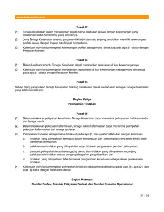 www.hukumonline.com
Pasal 62
(1) Tenaga Kesehatan dalam menjalankan praktik harus dilakukan sesuai dengan kewenangan yang
didasarkan pada Kompetensi yang dimilikinya.
(2) Jenis Tenaga Kesehatan tertentu yang memiliki lebih dari satu jenjang pendidikan memiliki kewenangan
profesi sesuai dengan lingkup dan tingkat Kompetensi.
(3) Ketentuan lebih lanjut mengenai kewenangan profesi sebagaimana dimaksud pada ayat (1) diatur dengan
Peraturan Menteri.
Pasal 63
(1) Dalam keadaan tertentu Tenaga Kesehatan dapat memberikan pelayanan di luar kewenangannya.
(2) Ketentuan lebih lanjut mengenai menjalankan keprofesian di luar kewenangan sebagaimana dimaksud
pada ayat (1) diatur dengan Peraturan Menteri.
Pasal 64
Setiap orang yang bukan Tenaga Kesehatan dilarang melakukan praktik seolah-olah sebagai Tenaga Kesehatan
yang telah memiliki izin.
Bagian Ketiga
Pelimpahan Tindakan
Pasal 65
(1) Dalam melakukan pelayanan kesehatan, Tenaga Kesehatan dapat menerima pelimpahan tindakan medis
dari tenaga medis.
(2) Dalam melakukan pekerjaan kefarmasian, tenaga teknis kefarmasian dapat menerima pelimpahan
pekerjaan kefarmasian dari tenaga apoteker.
(3) Pelimpahan tindakan sebagaimana dimaksud pada ayat (1) dan ayat (2) dilakukan dengan ketentuan:
a. tindakan yang dilimpahkan termasuk dalam kemampuan dan keterampilan yang telah dimiliki oleh
penerima pelimpahan;
b. pelaksanaan tindakan yang dilimpahkan tetap di bawah pengawasan pemberi pelimpahan;
c. pemberi pelimpahan tetap bertanggung jawab atas tindakan yang dilimpahkan sepanjang
pelaksanaan tindakan sesuai dengan pelimpahan yang diberikan; dan
d. tindakan yang dilimpahkan tidak termasuk pengambilan keputusan sebagai dasar pelaksanaan
tindakan.
(4) Ketentuan lebih lanjut mengenai pelimpahan tindakan sebagaimana dimaksud pada ayat (1), ayat (2), dan
ayat (3) diatur dengan Peraturan Menteri.
Bagian Keempat
Standar Profesi, Standar Pelayanan Profesi, dan Standar Prosedur Operasional
21 / 28
 