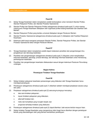 www.hukumonline.com
Pasal 66
(1) Setiap Tenaga Kesehatan dalam menjalankan praktik berkewajiban untuk mematuhi Standar Profesi,
Standar Pelayanan Profesi, dan Standar Prosedur Operasional.
(2) Standar Profesi dan Standar Pelayanan Profesi sebagaimana dimaksud pada ayat (1) untuk masing-
masing jenis Tenaga Kesehatan ditetapkan oleh organisasi profesi bidang kesehatan dan disahkan oleh
Menteri.
(3) Standar Pelayanan Profesi yang berlaku universal ditetapkan dengan Peraturan Menteri.
(4) Standar Prosedur Operasional sebagaimana dimaksud pada ayat (1) ditetapkan oleh Fasilitas Pelayanan
Kesehatan.
(5) Ketentuan lebih lanjut mengenai penerapan Standar Profesi, Standar Pelayanan Profesi, dan Standar
Prosedur Operasional diatur dengan Peraturan Menteri.
Pasal 67
(1) Tenaga Kesehatan dalam menjalankan praktik dapat melakukan penelitian dan pengembangan ilmu
pengetahuan dan teknologi kesehatan.
(2) Penelitian dan pengembangan sebagaimana dimaksud pada ayat (1) ditujukan untuk menghasilkan
informasi kesehatan, teknologi, produk teknologi, dan teknologi informasi kesehatan untuk mendukung
pembangunan kesehatan.
(3) Penelitian dan pengembangan kesehatan dilaksanakan sesuai dengan ketentuan Peraturan Perundang-
undangan.
Bagian Kelima
Persetujuan Tindakan Tenaga Kesehatan
Pasal 68
(1) Setiap tindakan pelayanan kesehatan perseorangan yang dilakukan oleh Tenaga Kesehatan harus
mendapat persetujuan.
(2) Persetujuan sebagaimana dimaksud pada ayat (1) diberikan setelah mendapat penjelasan secara cukup
dan patut.
(3) Penjelasan sebagaimana dimaksud pada ayat (2) sekurang-kurangnya mencakup:
a. tata cara tindakan pelayanan;
b. tujuan tindakan pelayanan yang dilakukan;
c. alternatif tindakan lain;
d. risiko dan komplikasi yang mungkin terjadi; dan
e. prognosis terhadap tindakan yang dilakukan.
(4) Persetujuan sebagaimana dimaksud pada ayat (2) dapat diberikan, baik secara tertulis maupun lisan.
(5) Setiap tindakan Tenaga Kesehatan yang mengandung risiko tinggi harus diberikan dengan persetujuan
tertulis yang ditandatangani oleh yang berhak memberikan persetujuan.
22 / 28
 