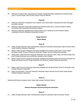 www.hukumonline.com
(6) Ketentuan mengenai tata cara persetujuan tindakan Tenaga Kesehatan sebagaimana dimaksud pada
ayat (1) sampai dengan ayat (5) diatur dengan Peraturan Menteri.
Pasal 69
(1) Pelayanan kesehatan masyarakat harus ditujukan untuk kepentingan masyarakat dan tidak melanggar
hak asasi manusia.
(2) Pelayanan kesehatan masyarakat sebagaimana dimaksud pada ayat (1) yang merupakan program
Pemerintah tidak memerlukan persetujuan tindakan.
(3) Pelayanan kesehatan sebagaimana dimaksud pada ayat (1) tetap harus diinformasikan kepada
masyarakat Penerima Pelayanan Kesehatan tersebut.
Bagian Keenam
Rekam Medis
Pasal 70
(1) Setiap Tenaga Kesehatan yang melaksanakan pelayanan kesehatan perseorangan wajib membuat rekam
medis Penerima Pelayanan Kesehatan.
(2) Rekam medis Penerima Pelayanan Kesehatan sebagaimana dimaksud pada ayat (1) harus segera
dilengkapi setelah Penerima Pelayanan Kesehatan selesai menerima pelayanan kesehatan.
(3) Setiap rekam medis Penerima Pelayanan Kesehatan harus dibubuhi nama, waktu, dan tanda tangan atau
paraf Tenaga Kesehatan yang memberikan pelayanan atau tindakan.
(4) Rekam medis Penerima Pelayanan Kesehatan sebagaimana dimaksud pada ayat (3) harus disimpan dan
dijaga kerahasiaannya oleh Tenaga Kesehatan dan pimpinan Fasilitas Pelayanan Kesehatan.
Pasal 71
(1) Rekam medis Penerima Pelayanan Kesehatan sebagaimana dimaksud dalam Pasal 70 merupakan milik
Fasilitas Pelayanan Kesehatan.
(2) Dalam hal dibutuhkan, Penerima Pelayanan Kesehatan dapat meminta resume rekam medis kepada
Fasilitas Pelayanan Kesehatan.
Pasal 72
Ketentuan lebih lanjut mengenai rekam medis diatur dengan Peraturan Menteri.
Bagian Ketujuh
Rahasia Kesehatan Penerima Pelayanan Kesehatan
Pasal 73
(1) Setiap Tenaga Kesehatan dalam melaksanakan pelayanan kesehatan wajib menyimpan rahasia
23 / 28
 