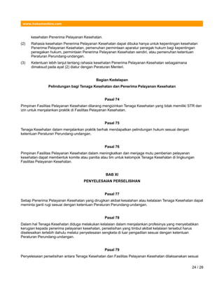 www.hukumonline.com
kesehatan Penerima Pelayanan Kesehatan.
(2) Rahasia kesehatan Penerima Pelayanan Kesehatan dapat dibuka hanya untuk kepentingan kesehatan
Penerima Pelayanan Kesehatan, pemenuhan permintaan aparatur penegak hukum bagi kepentingan
penegakan hukum, permintaan Penerima Pelayanan Kesehatan sendiri, atau pemenuhan ketentuan
Peraturan Perundang-undangan.
(3) Ketentuan lebih lanjut tentang rahasia kesehatan Penerima Pelayanan Kesehatan sebagaimana
dimaksud pada ayat (2) diatur dengan Peraturan Menteri.
Bagian Kedelapan
Pelindungan bagi Tenaga Kesehatan dan Penerima Pelayanan Kesehatan
Pasal 74
Pimpinan Fasilitas Pelayanan Kesehatan dilarang mengizinkan Tenaga Kesehatan yang tidak memiliki STR dan
izin untuk menjalankan praktik di Fasilitas Pelayanan Kesehatan.
Pasal 75
Tenaga Kesehatan dalam menjalankan praktik berhak mendapatkan pelindungan hukum sesuai dengan
ketentuan Peraturan Perundang-undangan.
Pasal 76
Pimpinan Fasilitas Pelayanan Kesehatan dalam meningkatkan dan menjaga mutu pemberian pelayanan
kesehatan dapat membentuk komite atau panitia atau tim untuk kelompok Tenaga Kesehatan di lingkungan
Fasilitas Pelayanan Kesehatan.
BAB XI
PENYELESAIAN PERSELISIHAN
Pasal 77
Setiap Penerima Pelayanan Kesehatan yang dirugikan akibat kesalahan atau kelalaian Tenaga Kesehatan dapat
meminta ganti rugi sesuai dengan ketentuan Peraturan Perundang-undangan.
Pasal 78
Dalam hal Tenaga Kesehatan diduga melakukan kelalaian dalam menjalankan profesinya yang menyebabkan
kerugian kepada penerima pelayanan kesehatan, perselisihan yang timbul akibat kelalaian tersebut harus
diselesaikan terlebih dahulu melalui penyelesaian sengketa di luar pengadilan sesuai dengan ketentuan
Peraturan Perundang-undangan.
Pasal 79
Penyelesaian perselisihan antara Tenaga Kesehatan dan Fasilitas Pelayanan Kesehatan dilaksanakan sesuai
24 / 28
 