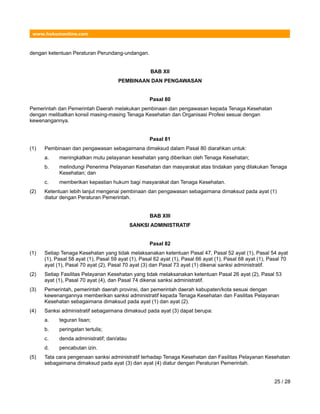 www.hukumonline.com
dengan ketentuan Peraturan Perundang-undangan.
BAB XII
PEMBINAAN DAN PENGAWASAN
Pasal 80
Pemerintah dan Pemerintah Daerah melakukan pembinaan dan pengawasan kepada Tenaga Kesehatan
dengan melibatkan konsil masing-masing Tenaga Kesehatan dan Organisasi Profesi sesuai dengan
kewenangannya.
Pasal 81
(1) Pembinaan dan pengawasan sebagaimana dimaksud dalam Pasal 80 diarahkan untuk:
a. meningkatkan mutu pelayanan kesehatan yang diberikan oleh Tenaga Kesehatan;
b. melindungi Penerima Pelayanan Kesehatan dan masyarakat atas tindakan yang dilakukan Tenaga
Kesehatan; dan
c. memberikan kepastian hukum bagi masyarakat dan Tenaga Kesehatan.
(2) Ketentuan lebih lanjut mengenai pembinaan dan pengawasan sebagaimana dimaksud pada ayat (1)
diatur dengan Peraturan Pemerintah.
BAB XIII
SANKSI ADMINISTRATIF
Pasal 82
(1) Setiap Tenaga Kesehatan yang tidak melaksanakan ketentuan Pasal 47, Pasal 52 ayat (1), Pasal 54 ayat
(1), Pasal 58 ayat (1), Pasal 59 ayat (1), Pasal 62 ayat (1), Pasal 66 ayat (1), Pasal 68 ayat (1), Pasal 70
ayat (1), Pasal 70 ayat (2), Pasal 70 ayat (3) dan Pasal 73 ayat (1) dikenai sanksi administratif.
(2) Setiap Fasilitas Pelayanan Kesehatan yang tidak melaksanakan ketentuan Pasal 26 ayat (2), Pasal 53
ayat (1), Pasal 70 ayat (4), dan Pasal 74 dikenai sanksi administratif.
(3) Pemerintah, pemerintah daerah provinsi, dan pemerintah daerah kabupaten/kota sesuai dengan
kewenangannya memberikan sanksi administratif kepada Tenaga Kesehatan dan Fasilitas Pelayanan
Kesehatan sebagaimana dimaksud pada ayat (1) dan ayat (2).
(4) Sanksi administratif sebagaimana dimaksud pada ayat (3) dapat berupa:
a. teguran lisan;
b. peringatan tertulis;
c. denda administratif; dan/atau
d. pencabutan izin.
(5) Tata cara pengenaan sanksi administratif terhadap Tenaga Kesehatan dan Fasilitas Pelayanan Kesehatan
sebagaimana dimaksud pada ayat (3) dan ayat (4) diatur dengan Peraturan Pemerintah.
25 / 28
 