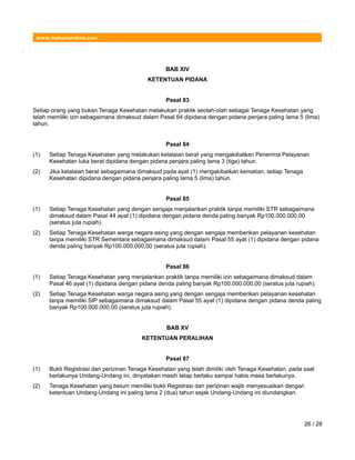 www.hukumonline.com
BAB XIV
KETENTUAN PIDANA
Pasal 83
Setiap orang yang bukan Tenaga Kesehatan melakukan praktik seolah-olah sebagai Tenaga Kesehatan yang
telah memiliki izin sebagaimana dimaksud dalam Pasal 64 dipidana dengan pidana penjara paling lama 5 (lima)
tahun.
Pasal 84
(1) Setiap Tenaga Kesehatan yang melakukan kelalaian berat yang mengakibatkan Penerima Pelayanan
Kesehatan luka berat dipidana dengan pidana penjara paling lama 3 (tiga) tahun.
(2) Jika kelalaian berat sebagaimana dimaksud pada ayat (1) mengakibatkan kematian, setiap Tenaga
Kesehatan dipidana dengan pidana penjara paling lama 5 (lima) tahun.
Pasal 85
(1) Setiap Tenaga Kesehatan yang dengan sengaja menjalankan praktik tanpa memiliki STR sebagaimana
dimaksud dalam Pasal 44 ayat (1) dipidana dengan pidana denda paling banyak Rp100.000.000,00
(seratus juta rupiah).
(2) Setiap Tenaga Kesehatan warga negara asing yang dengan sengaja memberikan pelayanan kesehatan
tanpa memiliki STR Sementara sebagaimana dimaksud dalam Pasal 55 ayat (1) dipidana dengan pidana
denda paling banyak Rp100.000.000,00 (seratus juta rupiah).
Pasal 86
(1) Setiap Tenaga Kesehatan yang menjalankan praktik tanpa memiliki izin sebagaimana dimaksud dalam
Pasal 46 ayat (1) dipidana dengan pidana denda paling banyak Rp100.000.000,00 (seratus juta rupiah).
(2) Setiap Tenaga Kesehatan warga negara asing yang dengan sengaja memberikan pelayanan kesehatan
tanpa memiliki SIP sebagaimana dimaksud dalam Pasal 55 ayat (1) dipidana dengan pidana denda paling
banyak Rp100.000.000,00 (seratus juta rupiah).
BAB XV
KETENTUAN PERALIHAN
Pasal 87
(1) Bukti Registrasi dan perizinan Tenaga Kesehatan yang telah dimiliki oleh Tenaga Kesehatan, pada saat
berlakunya Undang-Undang ini, dinyatakan masih tetap berlaku sampai habis masa berlakunya.
(2) Tenaga Kesehatan yang belum memiliki bukti Registrasi dan perizinan wajib menyesuaikan dengan
ketentuan Undang-Undang ini paling lama 2 (dua) tahun sejak Undang-Undang ini diundangkan.
26 / 28
 