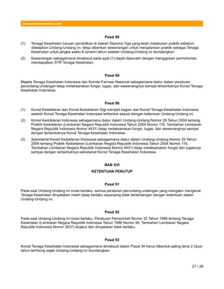 www.hukumonline.com
Pasal 88
(1) Tenaga Kesehatan lulusan pendidikan di bawah Diploma Tiga yang telah melakukan praktik sebelum
ditetapkan Undang-Undang ini, tetap diberikan kewenangan untuk menjalankan praktik sebagai Tenaga
Kesehatan untuk jangka waktu 6 (enam) tahun setelah Undang-Undang ini diundangkan.
(2) Kewenangan sebagaimana dimaksud pada ayat (1) dapat diperoleh dengan mengajukan permohonan
mendapatkan STR Tenaga Kesehatan.
Pasal 89
Majelis Tenaga Kesehatan Indonesia dan Komite Farmasi Nasional sebagaimana diatur dalam peraturan
perundang-undangan tetap melaksanakan fungsi, tugas, dan wewenangnya sampai terbentuknya Konsil Tenaga
Kesehatan Indonesia.
Pasal 90
(1) Konsil Kedokteran dan Konsil Kedokteran Gigi menjadi bagian dari Konsil Tenaga Kesehatan Indonesia
setelah Konsil Tenaga Kesehatan Indonesia terbentuk sesuai dengan ketentuan Undang-Undang ini.
(2) Konsil Kedokteran Indonesia sebagaimana diatur dalam Undang-Undang Nomor 29 Tahun 2004 tentang
Praktik Kedokteran (Lembaran Negara Republik Indonesia Tahun 2004 Nomor 116, Tambahan Lembaran
Negara Republik Indonesia Nomor 4431) tetap melaksanakan fungsi, tugas, dan wewenangnya sampai
dengan terbentuknya Konsil Tenaga Kesehatan Indonesia.
(3) Sekretariat Konsil Kedokteran Indonesia sebagaimana diatur dalam Undang-Undang Nomor 29 Tahun
2004 tentang Praktik Kedokteran (Lembaran Negara Republik Indonesia Tahun 2004 Nomor 116,
Tambahan Lembaran Negara Republik Indonesia Nomor 4431) tetap melaksanakan fungsi dan tugasnya
sampai dengan terbentuknya sekretariat Konsil Tenaga Kesehatan Indonesia.
BAB XVI
KETENTUAN PENUTUP
Pasal 91
Pada saat Undang-Undang ini mulai berlaku, semua peraturan perundang-undangan yang mengatur mengenai
Tenaga Kesehatan dinyatakan masih tetap berlaku sepanjang tidak bertentangan dengan ketentuan dalam
Undang-Undang ini.
Pasal 92
Pada saat Undang-Undang ini mulai berlaku, Peraturan Pemerintah Nomor 32 Tahun 1996 tentang Tenaga
Kesehatan (Lembaran Negara Republik Indonesia Tahun 1996 Nomor 49, Tambahan Lembaran Negara
Republik Indonesia Nomor 3637) dicabut dan dinyatakan tidak berlaku.
Pasal 93
Konsil Tenaga Kesehatan Indonesia sebagaimana dimaksud dalam Pasal 34 harus dibentuk paling lama 2 (dua)
tahun terhitung sejak Undang-Undang ini diundangkan.
27 / 28
 