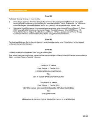 www.hukumonline.com
Pasal 94
Pada saat Undang-Undang ini mulai berlaku:
a. Pasal 4 ayat (2), Pasal 17, Pasal 20 ayat (4), dan Pasal 21 Undang-Undang Nomor 29 Tahun 2004
tentang Praktik Kedokteran (Lembaran Negara Republik Indonesia Tahun 2004 Nomor 116, Tambahan
Lembaran Negara Republik Indonesia Nomor 4431) dicabut dan dinyatakan tidak berlaku; dan
b. Sekretariat Konsil Kedokteran Indonesia sebagaimana diatur dalam Undang-Undang Nomor 29 Tahun
2004 tentang Praktik Kedokteran (Lembaran Negara Republik Indonesia Tahun 2004 Nomor 116,
Tambahan Lembaran Negara Republik Indonesia Nomor 4431) menjadi sekretariat Konsil Tenaga
Kesehatan Indonesia setelah terbentuknya Konsil Tenaga Kesehatan Indonesia.
Pasal 95
Peraturan pelaksanaan dari Undang-Undang ini harus ditetapkan paling lama 2 (dua) tahun terhitung sejak
Undang-Undang ini diundangkan.
Pasal 96
Undang-Undang ini mulai berlaku pada tanggal diundangkan.
Agar setiap orang mengetahuinya, memerintahkan pengundangan Undang-Undang ini dengan penempatannya
dalam Lembaran Negara Republik Indonesia.
Ditetapkan Di Jakarta,
Pada Tanggal 17 Oktober 2014
PRESIDEN REPUBLIK INDONESIA,
Ttd.
DR. H. SUSILO BAMBANG YUDHOYONO
Diundangkan Di Jakarta,
Pada Tanggal 17 Oktober 2014
MENTERI HUKUM DAN HAK ASASI MANUSIA REPUBLIK INDONESIA,
Ttd.
AMIR SYAMSUDIN
LEMBARAN NEGARA REPUBLIK INDONESIA TAHUN 2014 NOMOR 298
28 / 28
 