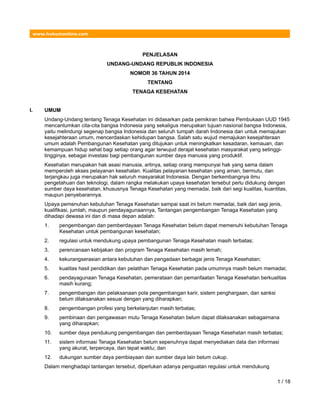 www.hukumonline.com
PENJELASAN
UNDANG-UNDANG REPUBLIK INDONESIA
NOMOR 36 TAHUN 2014
TENTANG
TENAGA KESEHATAN
I. UMUM
Undang-Undang tentang Tenaga Kesehatan ini didasarkan pada pemikiran bahwa Pembukaan UUD 1945
mencantumkan cita-cita bangsa Indonesia yang sekaligus merupakan tujuan nasional bangsa Indonesia,
yaitu melindungi segenap bangsa Indonesia dan seluruh tumpah darah Indonesia dan untuk memajukan
kesejahteraan umum, mencerdaskan kehidupan bangsa. Salah satu wujud memajukan kesejahteraan
umum adalah Pembangunan Kesehatan yang ditujukan untuk meningkatkan kesadaran, kemauan, dan
kemampuan hidup sehat bagi setiap orang agar terwujud derajat kesehatan masyarakat yang setinggi-
tingginya, sebagai investasi bagi pembangunan sumber daya manusia yang produktif.
Kesehatan merupakan hak asasi manusia, artinya, setiap orang mempunyai hak yang sama dalam
memperoleh akses pelayanan kesehatan. Kualitas pelayanan kesehatan yang aman, bermutu, dan
terjangkau juga merupakan hak seluruh masyarakat Indonesia. Dengan berkembangnya ilmu
pengetahuan dan teknologi, dalam rangka melakukan upaya kesehatan tersebut perlu didukung dengan
sumber daya kesehatan, khususnya Tenaga Kesehatan yang memadai, baik dari segi kualitas, kuantitas,
maupun penyebarannya.
Upaya pemenuhan kebutuhan Tenaga Kesehatan sampai saat ini belum memadai, baik dari segi jenis,
kualifikasi, jumlah, maupun pendayagunaannya, Tantangan pengembangan Tenaga Kesehatan yang
dihadapi dewasa ini dan di masa depan adalah:
1. pengembangan dan pemberdayaan Tenaga Kesehatan belum dapat memenuhi kebutuhan Tenaga
Kesehatan untuk pembangunan kesehatan;
2. regulasi untuk mendukung upaya pembangunan Tenaga Kesehatan masih terbatas;
3. perencanaan kebijakan dan program Tenaga Kesehatan masih lemah;
4. kekurangserasian antara kebutuhan dan pengadaan berbagai jenis Tenaga Kesehatan;
5. kualitas hasil pendidikan dan pelatihan Tenaga Kesehatan pada umumnya masih belum memadai;
6. pendayagunaan Tenaga Kesehatan, pemerataan dan pemanfaatan Tenaga Kesehatan berkualitas
masih kurang;
7. pengembangan dan pelaksanaan pola pengembangan karir, sistem penghargaan, dan sanksi
belum dilaksanakan sesuai dengan yang diharapkan;
8. pengembangan profesi yang berkelanjutan masih terbatas;
9. pembinaan dan pengawasan mutu Tenaga Kesehatan belum dapat dilaksanakan sebagaimana
yang diharapkan;
10. sumber daya pendukung pengembangan dan pemberdayaan Tenaga Kesehatan masih terbatas;
11. sistem informasi Tenaga Kesehatan belum sepenuhnya dapat menyediakan data dan informasi
yang akurat, terpercaya, dan tepat waktu; dan
12. dukungan sumber daya pembiayaan dan sumber daya lain belum cukup.
Dalam menghadapi tantangan tersebut, diperlukan adanya penguatan regulasi untuk mendukung
1 / 18
 