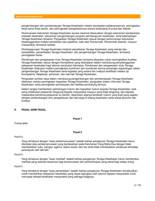 www.hukumonline.com
pengembangan dan pemberdayaan Tenaga Kesehatan melalui percepatan pelaksanaannya, peningkatan
kerja sama lintas sector, dan peningkatan pengelolaannya secara berjenjang di pusat dan daerah.
Perencanaan kebutuhan Tenaga Kesehatan secara nasional disesuaikan dengan kebutuhan berdasarkan
masalah kesehatan, kebutuhan pengembangan program pembangunan kesehatan, serta ketersediaan
Tenaga Kesehatan tersebut. Pengadaan Tenaga Kesehatan sesuai dengan perencanaan kebutuhan
diselenggarakan melalui pendidikan dan pelatihan, baik oleh Pemerintah, Pemerintah Daerah, maupun
masyarakat, termasuk swasta.
Pendayagunaan Tenaga Kesehatan meliputi penyebaran Tenaga Kesehatan yang merata dan
berkeadilan, pemanfaatan Tenaga Kesehatan, dan pengembangan Tenaga Kesehatan, termasuk
peningkatan karier.
Pembinaan dan pengawasan mutu Tenaga Kesehatan terutama ditujukan untuk meningkatkan kualitas
Tenaga Kesehatan sesuai dengan Kompetensi yang diharapkan dalam mendukung penyelenggaraan
pelayanan kesehatan bagi seluruh penduduk Indonesia. Pembinaan dan pengawasan mutu Tenaga
Kesehatan dilakukan melalui peningkatan komitmen dan koordinasi semua pemangku kepentingan dalam
pengembangan Tenaga Kesehatan serta legislasi yang antara lain meliputi sertifikasi melalui Uji
Kompetensi, Registrasi, perizinan, dan hak-hak Tenaga Kesehatan.
Penguatan sumber daya dalam mendukung pengembangan dan pemberdayaan Tenaga Kesehatan
dilakukan melalui peningkatan kapasitas Tenaga Kesehatan, penguatan sistem informasi Tenaga
Kesehatan, serta peningkatan pembiayaan dan fasilitas pendukung lainnya.
Dalam rangka memberikan pelindungan hukum dan kepastian hukum kepada Tenaga Kesehatan, baik
yang melakukan pelayanan langsung kepada masyarakat maupun yang tidak langsung, dan kepada
masyarakat penerima pelayanan itu sendiri, diperlukan adanya landasan hukum yang kuat yang sejalan
dengan perkembangan ilmu pengetahuan dan teknologi di bidang kesehatan serta sosial ekonomi dan
budaya.
II. PASAL DEMI PASAL
Pasal 1
Cukup jelas.
Pasal 2
Huruf a
Yang dimaksud dengan "asas perikemanusiaan" adalah bahwa pengaturan Tenaga Kesehatan harus
dilandasi atas perikemanusiaan yang berdasarkan pada Ketuhanan Yang Maha Esa dengan tidak
membedakan suku, bangsa, agama, status sosial, dan ras serta tidak membedakan perlakuan terhadap
perempuan dan laki-laki.
Huruf b
Yang dimaksud dengan "asas manfaat" adalah bahwa pengaturan Tenaga Kesehatan harus memberikan
manfaat yang sebesar-besarnya bagi kemanusiaan dan perikehidupan yang sehat bagi setiap orang.
Huruf c
Yang dimaksud dengan "asas pemerataan" adalah bahwa pengaturan Tenaga Kesehatan dimaksudkan
untuk memberikan pelayanan kesehatan yang dapat dijangkau oleh seluruh lapisan masyarakat untuk
mencapai derajat kesehatan masyarakat yang setinggi-tingginya.
2 / 18
 