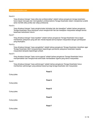 www.hukumonline.com
Huruf d
Yang dimaksud dengan "asas etika dan profesionalitas" adalah bahwa pengaturan tenaga kesehatan
harus dapat mencapai dan meningkatkan profesionalisme Tenaga Kesehatan dalam menjalankan praktik
serta memiliki etika profesi dan sikap profesional.
Huruf e
Yang dimaksud dengan "asas penghormatan terhadap hak dan kewajiban" adalah bahwa pengaturan
Tenaga Kesehatan harus bertujuan untuk menghormati hak dan kewajiban masyarakat sebagai bentuk
kesamaan kedudukan hukum.
Huruf f
Yang dimaksud dengan "asas keadilan" adalah bahwa pengaturan Tenaga Kesehatan harus dapat
memberikan pelayanan yang adil dan merata kepada semua lapisan masyarakat dengan pembiayaan
yang terjangkau.
Huruf g
Yang dimaksud dengan "asas pengabdian" adalah bahwa pengaturan Tenaga Kesehatan diarahkan agar
Tenaga Kesehatan lebih mengutamakan kepentingan pemberian pelayanan kesehatan kepada
masyarakat daripada kepentingan pribadi.
Huruf h
Yang dimaksud dengan "asas norma agama" adalah bahwa pengaturan Tenaga Kesehatan harus
memperhatikan dan menghormati serta tidak membedakan agama yang dianut masyarakat.
Huruf i
Yang dimaksud dengan "asas pelindungan" adalah bahwa pengaturan Tenaga Kesehatan harus
memberikan pelindungan yang sebesar-besarnya bagi tenaga kesehatan dan masyarakat.
Pasal 3
Cukup jelas.
Pasal 4
Cukup jelas.
Pasal 5
Cukup jelas.
Pasal 6
Cukup jelas.
Pasal 7
Cukup jelas.
3 / 18
 