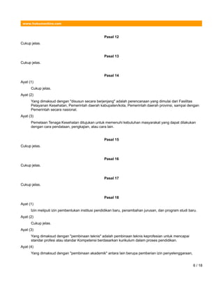 www.hukumonline.com
Pasal 12
Cukup jelas.
Pasal 13
Cukup jelas.
Pasal 14
Ayat (1)
Cukup jelas.
Ayat (2)
Yang dimaksud dengan "disusun secara berjenjang" adalah perencanaan yang dimulai dari Fasilitas
Pelayanan Kesehatan, Pemerintah daerah kabupaten/kota, Pemerintah daerah provinsi, sampai dengan
Pemerintah secara nasional.
Ayat (3)
Pemetaan Tenaga Kesehatan ditujukan untuk memenuhi kebutuhan masyarakat yang dapat dilakukan
dengan cara pendataan, pengkajian, atau cara lain.
Pasal 15
Cukup jelas.
Pasal 16
Cukup jelas.
Pasal 17
Cukup jelas.
Pasal 18
Ayat (1)
Izin meliputi izin pembentukan institusi pendidikan baru, penambahan jurusan, dan program studi baru.
Ayat (2)
Cukup jelas.
Ayat (3)
Yang dimaksud dengan "pembinaan teknis" adalah pembinaan teknis keprofesian untuk mencapai
standar profesi atau standar Kompetensi berdasarkan kurikulum dalam proses pendidikan.
Ayat (4)
Yang dimaksud dengan "pembinaan akademik" antara lain berupa pemberian izin penyelenggaraan,
6 / 18
 