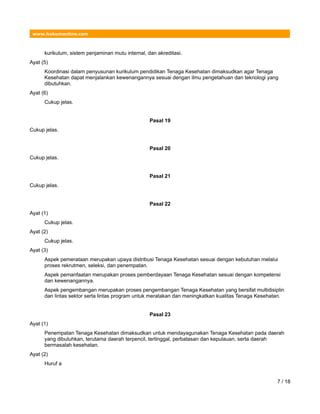 www.hukumonline.com
kurikulum, sistem penjaminan mutu internal, dan akreditasi.
Ayat (5)
Koordinasi dalam penyusunan kurikulum pendidikan Tenaga Kesehatan dimaksudkan agar Tenaga
Kesehatan dapat menjalankan kewenangannya sesuai dengan ilmu pengetahuan dan teknologi yang
dibutuhkan.
Ayat (6)
Cukup jelas.
Pasal 19
Cukup jelas.
Pasal 20
Cukup jelas.
Pasal 21
Cukup jelas.
Pasal 22
Ayat (1)
Cukup jelas.
Ayat (2)
Cukup jelas.
Ayat (3)
Aspek pemerataan merupakan upaya distribusi Tenaga Kesehatan sesuai dengan kebutuhan melalui
proses rekrutmen, seleksi, dan penempatan.
Aspek pemanfaatan merupakan proses pemberdayaan Tenaga Kesehatan sesuai dengan kompetensi
dan kewenangannya.
Aspek pengembangan merupakan proses pengembangan Tenaga Kesehatan yang bersifat multidisiplin
dan lintas sektor serta lintas program untuk meratakan dan meningkatkan kualitas Tenaga Kesehatan.
Pasal 23
Ayat (1)
Penempatan Tenaga Kesehatan dimaksudkan untuk mendayagunakan Tenaga Kesehatan pada daerah
yang dibutuhkan, terutama daerah terpencil, tertinggal, perbatasan dan kepulauan, serta daerah
bermasalah kesehatan.
Ayat (2)
Huruf a
7 / 18
 