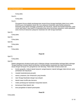 www.hukumonline.com
Cukup jelas.
Huruf b
Cukup jelas.
Huruf c
Penugasan khusus adalah pendayagunaan secara khusus tenaga kesehatan dalam kurun waktu
tertentu guna meningkatkan akses dan mutu pelayanan kesehatan pada fasilitas pelayanan
kesehatan pada daerah tertinggal, perbatasan dan kepulauan, daerah bermasalah kesehatan, serta
rumah sakit kelas C atau kelas D di kabupaten/kota yang memerlukan pelayanan medis spesialistis
serta memenuhi kebutuhan pelayanan kesehatan lain oleh tenaga kesehatan.
Ayat (3)
Cukup jelas.
Ayat (4)
Cukup jelas.
Ayat (5)
Cukup jelas.
Ayat (6)
Cukup jelas.
Pasal 24
Ayat (1)
Cukup jelas.
Ayat (2)
Seleksi sebagaimana dimaksud pada ayat ini dilakukan dengan memperhatikan berbagai faktor sehingga
Tenaga Kesehatan tersebut dapat memberikan manfaat kepada masyarakat dan dapat berkembang
sesuai dengan kemajuan ilmu pengetahuan dan teknologi. Faktor-faktor tersebut antara lain:
a. kondisi geografis, meliputi daerah terpencil, sangat terpencil, daerah tertinggal, tidak diminati, serta
perbatasan dan kepulauan;
b. masalah kesehatan/pola penyakit;
c. sarana, prasarana, dan infrastruktur yang tersedia;
d. rasio Tenaga Kesehatan dengan luas wilayah;
e. daerah rawan konflik atau bencana;
f. indeks pembangunan kesehatan masyarakat daerah;
g. kemampuan fiskal daerah; dan
h. lama pengabdian di daerah penempatan.
Pasal 25
Cukup jelas.
8 / 18
 