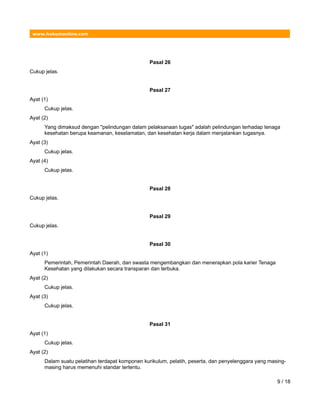 www.hukumonline.com
Pasal 26
Cukup jelas.
Pasal 27
Ayat (1)
Cukup jelas.
Ayat (2)
Yang dimaksud dengan "pelindungan dalam pelaksanaan tugas" adalah pelindungan terhadap tenaga
kesehatan berupa keamanan, keselamatan, dan kesehatan kerja dalam menjalankan tugasnya.
Ayat (3)
Cukup jelas.
Ayat (4)
Cukup jelas.
Pasal 28
Cukup jelas.
Pasal 29
Cukup jelas.
Pasal 30
Ayat (1)
Pemerintah, Pemerintah Daerah, dan swasta mengembangkan dan menerapkan pola karier Tenaga
Kesehatan yang dilakukan secara transparan dan terbuka.
Ayat (2)
Cukup jelas.
Ayat (3)
Cukup jelas.
Pasal 31
Ayat (1)
Cukup jelas.
Ayat (2)
Dalam suatu pelatihan terdapat komponen kurikulum, pelatih, peserta, dan penyelenggara yang masing-
masing harus memenuhi standar tertentu.
9 / 18
 
