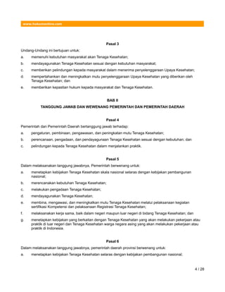 www.hukumonline.com
Pasal 3
Undang-Undang ini bertujuan untuk:
a. memenuhi kebutuhan masyarakat akan Tenaga Kesehatan;
b. mendayagunakan Tenaga Kesehatan sesuai dengan kebutuhan masyarakat;
c. memberikan pelindungan kepada masyarakat dalam menerima penyelenggaraan Upaya Kesehatan;
d. mempertahankan dan meningkatkan mutu penyelenggaraan Upaya Kesehatan yang diberikan oleh
Tenaga Kesehatan; dan
e. memberikan kepastian hukum kepada masyarakat dan Tenaga Kesehatan.
BAB II
TANGGUNG JAWAB DAN WEWENANG PEMERINTAH DAN PEMERINTAH DAERAH
Pasal 4
Pemerintah dan Pemerintah Daerah bertanggung jawab terhadap:
a. pengaturan, pembinaan, pengawasan, dan peningkatan mutu Tenaga Kesehatan;
b. perencanaan, pengadaan, dan pendayagunaan Tenaga Kesehatan sesuai dengan kebutuhan; dan
c. pelindungan kepada Tenaga Kesehatan dalam menjalankan praktik.
Pasal 5
Dalam melaksanakan tanggung jawabnya, Pemerintah berwenang untuk:
a. menetapkan kebijakan Tenaga Kesehatan skala nasional selaras dengan kebijakan pembangunan
nasional;
b. merencanakan kebutuhan Tenaga Kesehatan;
c. melakukan pengadaan Tenaga Kesehatan;
d. mendayagunakan Tenaga Kesehatan;
e. membina, mengawasi, dan meningkatkan mutu Tenaga Kesehatan melalui pelaksanaan kegiatan
sertifikasi Kompetensi dan pelaksanaan Registrasi Tenaga Kesehatan;
f. melaksanakan kerja sama, baik dalam negeri maupun luar negeri di bidang Tenaga Kesehatan; dan
g. menetapkan kebijakan yang berkaitan dengan Tenaga Kesehatan yang akan melakukan pekerjaan atau
praktik di luar negeri dan Tenaga Kesehatan warga negara asing yang akan melakukan pekerjaan atau
praktik di Indonesia.
Pasal 6
Dalam melaksanakan tanggung jawabnya, pemerintah daerah provinsi berwenang untuk:
a. menetapkan kebijakan Tenaga Kesehatan selaras dengan kebijakan pembangunan nasional;
4 / 28
 