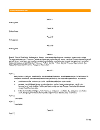 www.hukumonline.com
Pasal 57
Cukup jelas.
Pasal 58
Cukup jelas.
Pasal 59
Cukup jelas.
Pasal 60
Cukup jelas.
Pasal 61
Praktik Tenaga Kesehatan dilaksanakan dengan kesepakatan berdasarkan hubungan kepercayaan antara
Tenaga Kesehatan dan Penerima Pelayanan Kesehatan dalam bentuk upaya maksimal (inspanningsverbintenis)
pemeliharaan kesehatan, pencegahan penyakit, peningkatan kesehatan, pengobatan penyakit, dan pemulihan
kesehatan sesuai dengan Standar Pelayanan Profesi, Standar Profesi, Standar Prosedur Operasional, dan
kebutuhan kesehatan Penerima Pelayanan Kesehatan.
Pasal 62
Ayat (1)
Yang dimaksud dengan "kewenangan berdasarkan Kompetensi" adalah kewenangan untuk melakukan
pelayanan kesehatan secara mandiri sesuai dengan lingkup dan tingkat kompetensinya, antara lain:
a. apoteker memiliki kewenangan untuk melakukan pekerjaan kefarmasian;
b. perawat memiliki kewenangan untuk melakukan asuhan keperawatan secara mandiri dan
komprehensif serta tindakan kolaborasi keperawatan dengan Tenaga Kesehatan lain sesuai
dengan kualifikasinya; atau
c. bidan memiliki kewenangan untuk melakukan pelayanan kesehatan ibu, pelayanan kesehatan
anak, dan pelayanan kesehatan reproduksi perempuan dan keluarga berencana.
Ayat (2)
Cukup jelas.
Ayat (3)
Cukup jelas.
Pasal 63
Ayat (1)
13 / 18
 