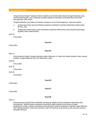 www.hukumonline.com
Yang dimaksud dengan "keadaan tertentu" adalah suatu kondisi tidak adanya Tenaga Kesehatan yang
memiliki kewenangan untuk melakukan tindakan pelayanan kesehatan yang dibutuhkan serta tidak
dimungkinkan untuk dirujuk.
Tenaga Kesehatan yang dapat memberikan pelayanan di luar kewenangannya, antara lain adalah:
a. perawat atau bidan yang memberikan pelayanan kedokteran dan/atau kefarmasian dalam batas
tertentu; atau
b. tenaga teknis kefarmasian yang memberikan pelayanan kefarmasian yang menjadi kewenangan
apoteker dalam batas tertentu.
Ayat (2)
Cukup jelas.
Pasal 64
Cukup jelas.
Pasal 65
Ayat (1)
Yang dimaksud dengan Tenaga Kesehatan dalam ketentuan ini, antara lain adalah perawat, bidan, penata
anestesi, tenaga keterapian fisik, dan keteknisian medis.
Ayat (2)
Cukup jelas.
Ayat (3)
Cukup jelas.
Ayat (4)
Cukup jelas.
Pasal 66
Cukup jelas.
Pasal 67
Cukup jelas.
Pasal 68
Ayat (1)
Pada prinsipnya yang berhak memberikan persetujuan adalah penerima pelayanan kesehatan yang
bersangkutan. Apabila penerima pelayanan kesehatan tidak kompeten atau berada di bawah
pengampuan (under curatele), persetujuan atau penolakan tindakan pelayanan kesehatan dapat diberikan
oleh keluarga terdekat, antara lain suami/istri, ayah/ ibu kandung, anak kandung, atau saudara kandung
yang telah dewasa.
14 / 18
 