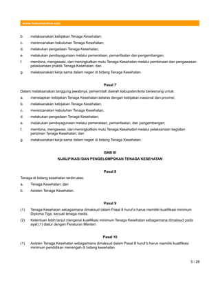 www.hukumonline.com
b. melaksanakan kebijakan Tenaga Kesehatan;
c. merencanakan kebutuhan Tenaga Kesehatan;
d. melakukan pengadaan Tenaga Kesehatan;
e. melakukan pendayagunaan melalui pemerataan, pemanfaatan dan pengembangan;
f. membina, mengawasi, dan meningkatkan mutu Tenaga Kesehatan melalui pembinaan dan pengawasan
pelaksanaan praktik Tenaga Kesehatan; dan
g. melaksanakan kerja sama dalam negeri di bidang Tenaga Kesehatan.
Pasal 7
Dalam melaksanakan tanggung jawabnya, pemerintah daerah kabupaten/kota berwenang untuk:
a. menetapkan kebijakan Tenaga Kesehatan selaras dengan kebijakan nasional dan provinsi;
b. melaksanakan kebijakan Tenaga Kesehatan;
c. merencanakan kebutuhan Tenaga Kesehatan;
d. melakukan pengadaan Tenaga Kesehatan;
e. melakukan pendayagunaan melalui pemerataan, pemanfaatan, dan pengembangan;
f. membina, mengawasi, dan meningkatkan mutu Tenaga Kesehatan melalui pelaksanaan kegiatan
perizinan Tenaga Kesehatan; dan
g. melaksanakan kerja sama dalam negeri di bidang Tenaga Kesehatan.
BAB III
KUALIFIKASI DAN PENGELOMPOKAN TENAGA KESEHATAN
Pasal 8
Tenaga di bidang kesehatan terdiri atas:
a. Tenaga Kesehatan; dan
b. Asisten Tenaga Kesehatan.
Pasal 9
(1) Tenaga Kesehatan sebagaimana dimaksud dalam Pasal 8 huruf a harus memiliki kualifikasi minimum
Diploma Tiga, kecuali tenaga medis.
(2) Ketentuan lebih lanjut mengenai kualifikasi minimum Tenaga Kesehatan sebagaimana dimaksud pada
ayat (1) diatur dengan Peraturan Menteri.
Pasal 10
(1) Asisten Tenaga Kesehatan sebagaimana dimaksud dalam Pasal 8 huruf b harus memiliki kualifikasi
minimum pendidikan menengah di bidang kesehatan.
5 / 28
 