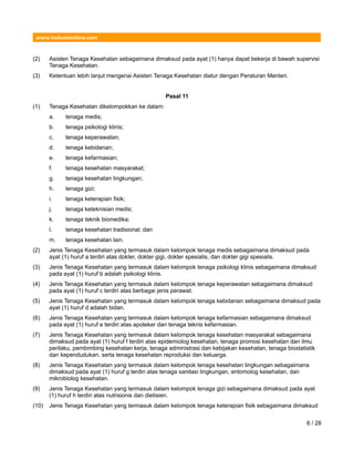 www.hukumonline.com
(2) Asisten Tenaga Kesehatan sebagaimana dimaksud pada ayat (1) hanya dapat bekerja di bawah supervisi
Tenaga Kesehatan.
(3) Ketentuan lebih lanjut mengenai Asisten Tenaga Kesehatan diatur dengan Peraturan Menteri.
Pasal 11
(1) Tenaga Kesehatan dikelompokkan ke dalam:
a. tenaga medis;
b. tenaga psikologi klinis;
c. tenaga keperawatan;
d. tenaga kebidanan;
e. tenaga kefarmasian;
f. tenaga kesehatan masyarakat;
g. tenaga kesehatan lingkungan;
h. tenaga gizi;
i. tenaga keterapian fisik;
j. tenaga keteknisian medis;
k. tenaga teknik biomedika;
l. tenaga kesehatan tradisional; dan
m. tenaga kesehatan lain.
(2) Jenis Tenaga Kesehatan yang termasuk dalam kelompok tenaga medis sebagaimana dimaksud pada
ayat (1) huruf a terdiri atas dokter, dokter gigi, dokter spesialis, dan dokter gigi spesialis.
(3) Jenis Tenaga Kesehatan yang termasuk dalam kelompok tenaga psikologi klinis sebagaimana dimaksud
pada ayat (1) huruf b adalah psikologi klinis.
(4) Jenis Tenaga Kesehatan yang termasuk dalam kelompok tenaga keperawatan sebagaimana dimaksud
pada ayat (1) huruf c terdiri atas berbagai jenis perawat.
(5) Jenis Tenaga Kesehatan yang termasuk dalam kelompok tenaga kebidanan sebagaimana dimaksud pada
ayat (1) huruf d adalah bidan.
(6) Jenis Tenaga Kesehatan yang termasuk dalam kelompok tenaga kefarmasian sebagaimana dimaksud
pada ayat (1) huruf e terdiri atas apoteker dan tenaga teknis kefarmasian.
(7) Jenis Tenaga Kesehatan yang termasuk dalam kelompok tenaga kesehatan masyarakat sebagaimana
dimaksud pada ayat (1) huruf f terdiri atas epidemiolog kesehatan, tenaga promosi kesehatan dan ilmu
perilaku, pembimbing kesehatan kerja, tenaga administrasi dan kebijakan kesehatan, tenaga biostatistik
dan kependudukan, serta tenaga kesehatan reproduksi dan keluarga.
(8) Jenis Tenaga Kesehatan yang termasuk dalam kelompok tenaga kesehatan lingkungan sebagaimana
dimaksud pada ayat (1) huruf g terdiri atas tenaga sanitasi lingkungan, entomolog kesehatan, dan
mikrobiolog kesehatan.
(9) Jenis Tenaga Kesehatan yang termasuk dalam kelompok tenaga gizi sebagaimana dimaksud pada ayat
(1) huruf h terdiri atas nutrisionis dan dietisien.
(10) Jenis Tenaga Kesehatan yang termasuk dalam kelompok tenaga keterapian fisik sebagaimana dimaksud
6 / 28
 