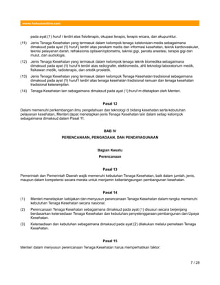www.hukumonline.com
pada ayat (1) huruf i terdiri atas fisioterapis, okupasi terapis, terapis wicara, dan akupunktur.
(11) Jenis Tenaga Kesehatan yang termasuk dalam kelompok tenaga keteknisian medis sebagaimana
dimaksud pada ayat (1) huruf j terdiri atas perekam medis dan informasi kesehatan, teknik kardiovaskuler,
teknisi pelayanan darah, refraksionis optisien/optometris, teknisi gigi, penata anestesi, terapis gigi dan
mulut, dan audiologis.
(12) Jenis Tenaga Kesehatan yang termasuk dalam kelompok tenaga teknik biomedika sebagaimana
dimaksud pada ayat (1) huruf k terdiri atas radiografer, elektromedis, ahli teknologi laboratorium medik,
fisikawan medik, radioterapis, dan ortotik prostetik.
(13) Jenis Tenaga Kesehatan yang termasuk dalam kelompok Tenaga Kesehatan tradisional sebagaimana
dimaksud pada ayat (1) huruf l terdiri atas tenaga kesehatan tradisional ramuan dan tenaga kesehatan
tradisional keterampilan.
(14) Tenaga Kesehatan lain sebagaimana dimaksud pada ayat (1) huruf m ditetapkan oleh Menteri.
Pasal 12
Dalam memenuhi perkembangan ilmu pengetahuan dan teknologi di bidang kesehatan serta kebutuhan
pelayanan kesehatan, Menteri dapat menetapkan jenis Tenaga Kesehatan lain dalam setiap kelompok
sebagaimana dimaksud dalam Pasal 11.
BAB IV
PERENCANAAN, PENGADAAN, DAN PENDAYAGUNAAN
Bagian Kesatu
Perencanaan
Pasal 13
Pemerintah dan Pemerintah Daerah wajib memenuhi kebutuhan Tenaga Kesehatan, baik dalam jumlah, jenis,
maupun dalam kompetensi secara merata untuk menjamin keberlangsungan pembangunan kesehatan.
Pasal 14
(1) Menteri menetapkan kebijakan dan menyusun perencanaan Tenaga Kesehatan dalam rangka memenuhi
kebutuhan Tenaga Kesehatan secara nasional.
(2) Perencanaan Tenaga Kesehatan sebagaimana dimaksud pada ayat (1) disusun secara berjenjang
berdasarkan ketersediaan Tenaga Kesehatan dan kebutuhan penyelenggaraan pembangunan dan Upaya
Kesehatan.
(3) Ketersediaan dan kebutuhan sebagaimana dimaksud pada ayat (2) dilakukan melalui pemetaan Tenaga
Kesehatan.
Pasal 15
Menteri dalam menyusun perencanaan Tenaga Kesehatan harus memperhatikan faktor:
7 / 28
 
