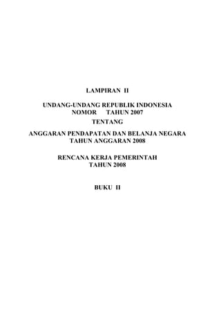 LAMPIRAN II
UNDANG-UNDANG REPUBLIK INDONESIA
NOMOR TAHUN 2007
TENTANG
ANGGARAN PENDAPATAN DAN BELANJA NEGARA
TAHUN ANGGARAN 2008
RENCANA KERJA PEMERINTAH
TAHUN 2008
BUKU II
 