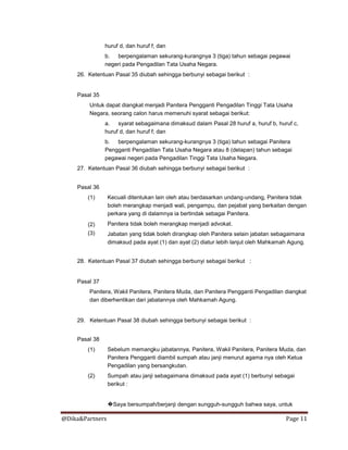 @Dika&Partners Page 11
huruf d, dan huruf f; dan
b. berpengalaman sekurang-kurangnya 3 (tiga) tahun sebagai pegawai
negeri pada Pengadilan Tata Usaha Negara.
26. Ketentuan Pasal 35 diubah sehingga berbunyi sebagai berikut :
Pasal 35
Untuk dapat diangkat menjadi Panitera Pengganti Pengadilan Tinggi Tata Usaha
Negara, seorang calon harus memenuhi syarat sebagai berikut:
a. syarat sebagaimana dimaksud dalam Pasal 28 huruf a, huruf b, huruf c,
huruf d, dan huruf f; dan
b. berpengalaman sekurang-kurangnya 3 (tiga) tahun sebagai Panitera
Pengganti Pengadilan Tata Usaha Negara atau 8 (delapan) tahun sebagai
pegawai negeri pada Pengadilan Tinggi Tata Usaha Negara.
27. Ketentuan Pasal 36 diubah sehingga berbunyi sebagai berikut :
Pasal 36
(1)
(2)
(3)
Kecuali ditentukan lain oleh atau berdasarkan undang-undang, Panitera tidak
boleh merangkap menjadi wali, pengampu, dan pejabat yang berkaitan dengan
perkara yang di dalamnya ia bertindak sebagai Panitera.
Panitera tidak boleh merangkap menjadi advokat.
Jabatan yang tidak boleh dirangkap oleh Panitera selain jabatan sebagaimana
dimaksud pada ayat (1) dan ayat (2) diatur lebih lanjut oleh Mahkamah Agung.
28. Ketentuan Pasal 37 diubah sehingga berbunyi sebagai berikut :
Pasal 37
Panitera, Wakil Panitera, Panitera Muda, dan Panitera Pengganti Pengadilan diangkat
dan diberhentikan dari jabatannya oleh Mahkamah Agung.
29. Ketentuan Pasal 38 diubah sehingga berbunyi sebagai berikut :
Pasal 38
(1)
(2)
Sebelum memangku jabatannya, Panitera, Wakil Panitera, Panitera Muda, dan
Panitera Pengganti diambil sumpah atau janji menurut agama nya oleh Ketua
Pengadilan yang bersangkutan.
Sumpah atau janji sebagaimana dimaksud pada ayat (1) berbunyi sebagai
berikut :
�Saya bersumpah/berjanji dengan sungguh-sungguh bahwa saya, untuk
 