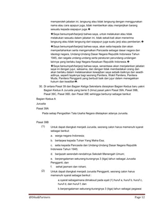 @Dika&Partners Page 12
memperoleh jabatan ini, langsung atau tidak langsung dengan menggunakan
nama atau cara apapun juga, tidak memberikan atau menjanjikan barang
sesuatu kepada siapapun juga.�
�Saya bersumpah/berjanji bahwa saya, untuk melakukan atau tidak
melakukan sesuatu dalam jabatan ini, tidak sekali-kali akan menerima
langsung atau tidak langsung dari siapapun juga suatu janji atau pemberian.�
�Saya bersumpah/berjanji bahwa saya, akan setia kepada dan akan
mempertahankan serta mengamalkan Pancasila sebagai dasar negara dan
ideologi negara, Undang-Undang Dasar Negara Republik Indonesia Tahun
1945, dan segala undang-undang serta peraturan perundang-undangan
lainnya yang berlaku bagi Negara Kesatuan Republik Indonesia.�
�Saya bersumpah/berjanji bahwa saya, senantiasa akan menjalankan jabatan
saya ini dengan jujur, seksama, dan dengan tidak membedakan orang dan
akan berlaku dalam melaksanakan kewajiban saya sebaik-baiknya dan seadil-
adilnya, seperti layaknya bagi seorang Panitera, Wakil Panitera, Panitera
Muda, Panitera Pengganti yang berbudi baik dan jujur dalam menegakkan
hukum dan keadilan�.
30. Di antara Pasal 39 dan Bagian Ketiga Sekretaris disisipkan Bagian Kedua baru yakni
Bagian Kedua A Jurusita yang berisi 5 (lima) pasal yakni Pasal 39A, Pasal 39B,
Pasal 39C, Pasal 39D, dan Pasal 39E sehingga berbunyi sebagai berikut:
Bagian Kedua A
Jurusita
Pasal 39A
Pada setiap Pengadilan Tata Usaha Negara ditetapkan adanya Jurusita.
Pasal 39B
(1) Untuk dapat diangkat menjadi Jurusita, seorang calon harus memenuhi syarat
sebagai berikut:
a. warga negara Indonesia;
b. bertaqwa kepada Tuhan Yang Maha Esa;
c. setia kepada Pancasila dan Undang-Undang Dasar Negara Republik
Indonesia Tahun 1945;
d. berijazah serendah-rendahnya Sekolah Menengah Umum;
e. berpengalaman sekurang-kurangnya 3 (tiga) tahun sebagai Jurusita
Pengganti; dan
f. sehat jasmani dan rohani.
(2) Untuk dapat diangkat menjadi Jurusita Pengganti, seorang calon harus
memenuhi syarat sebagai berikut :
a.syarat sebagaimana dimaksud pada ayat (1) huruf a, huruf b, huruf c,
huruf d, dan huruf f; dan
b.berpengalaman sekurang-kurangnya 3 (tiga) tahun sebagai pegawai
 