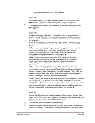 @Dika&Partners Page 13
negeri pada Pengadilan Tata Usaha Negara.
Pasal 39C
(1)
(2)
Jurusita Pengadilan Tata Usaha Negara diangkat dan diberhentikan oleh
Mahkamah Agung atas usul Ketua Pengadilan yang bersangkutan.
Jurusita Pengganti diangkat dan diberhentikan oleh Ketua Pengadilan yang
bersangkutan.
Pasal 39D
(1)
(2)
Sebelum memangku jabatannya, Jurusita atau Jurusita Pengganti wajib
diambil sumpah atau janji menurut agamanya oleh Ketua Pengadilan yang
bersangkutan.
Sumpah atau janji sebagaimana dimaksud pada ayat (1) berbunyi sebagai
berikut:
�Saya bersumpah/berjanji dengan sungguh-sungguh bahwa saya, untuk
memperoleh jabatan saya ini, langsung atau tidak langsung dengan
menggunakan nama atau cara apapun juga, tidak memberikan atau
menjanjikan barang sesuatu kepada siapapun juga.�
�Saya bersumpah/berjanji bahwa saya, untuk melakukan atau tidak
melakukan sesuatu dalam jabatan ini, tidak sekali-kali akan menerima
langsung atau tidak langsung dari siapapun juga sesuatu janji atau
pemberian.�
�Saya bersumpah/berjanji bahwa saya, akan setia kepada dan akan
mempertahankan serta mengamalkan Pancasila sebagai dasar dan ideologi
negara, Undang-Undang Dasar Negara Republik Indonesia Tahun 1945, dan
segala undang-undang serta peraturan perundang-undangan lainnya yang
berlaku bagi Negara Kesatuan Republik Indonesia.�
�Saya bersumpah/berjanji bahwa saya, senantiasa akan menjalankan jabatan
saya ini dengan jujur, seksama, dan dengan tidak membedakan orang dan
akan berlaku dalam melaksanakan kewajiban saya sebaik-baiknya dan seadil-
adilnya, seperti layaknya bagi seorang Jurusita atau Jurusita Pengganti yang
berbudi baik dan jujur dalam menegakkan hukum dan keadilan�.
Pasal 39E
(1)
(2)
(3)
Kecuali ditentukan lain oleh atau berdasarkan undang-undang, Jurusita tidak
boleh merangkap menjadi wali, pengampu, dan pejabat yang berkaitan dengan
perkara yang di dalamnya ia sendiri berkepentingan.
Jurusita tidak boleh merangkap menjadi advokat.
Jabatan yang tidak boleh dirangkap oleh Jurusita selain jabatan sebagaimana
dimaksud pada ayat (1) dan ayat (2), diatur lebih lanjut oleh Mahkamah Agung.
 