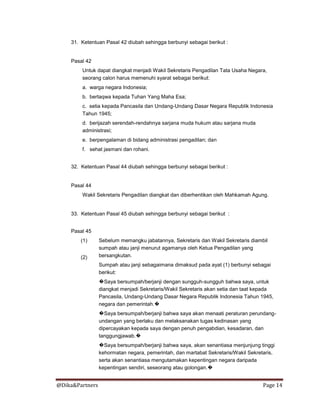 @Dika&Partners Page 14
31. Ketentuan Pasal 42 diubah sehingga berbunyi sebagai berikut :
Pasal 42
Untuk dapat diangkat menjadi Wakil Sekretaris Pengadilan Tata Usaha Negara,
seorang calon harus memenuhi syarat sebagai berikut:
a. warga negara Indonesia;
b. bertaqwa kepada Tuhan Yang Maha Esa;
c. setia kepada Pancasila dan Undang-Undang Dasar Negara Republik Indonesia
Tahun 1945;
d. berijazah serendah-rendahnya sarjana muda hukum atau sarjana muda
administrasi;
e. berpengalaman di bidang administrasi pengadilan; dan
f. sehat jasmani dan rohani.
32. Ketentuan Pasal 44 diubah sehingga berbunyi sebagai berikut :
Pasal 44
Wakil Sekretaris Pengadilan diangkat dan diberhentikan oleh Mahkamah Agung.
33. Ketentuan Pasal 45 diubah sehingga berbunyi sebagai berikut :
Pasal 45
(1)
(2)
Sebelum memangku jabatannya, Sekretaris dan Wakil Sekretaris diambil
sumpah atau janji menurut agamanya oleh Ketua Pengadilan yang
bersangkutan.
Sumpah atau janji sebagaimana dimaksud pada ayat (1) berbunyi sebagai
berikut:
�Saya bersumpah/berjanji dengan sungguh-sungguh bahwa saya, untuk
diangkat menjadi Sekretaris/Wakil Sekretaris akan setia dan taat kepada
Pancasila, Undang-Undang Dasar Negara Republik Indonesia Tahun 1945,
negara dan pemerintah.�
�Saya bersumpah/berjanji bahwa saya akan menaati peraturan perundang-
undangan yang berlaku dan melaksanakan tugas kedinasan yang
dipercayakan kepada saya dengan penuh pengabdian, kesadaran, dan
tanggungjawab.�
�Saya bersumpah/berjanji bahwa saya, akan senantiasa menjunjung tinggi
kehormatan negara, pemerintah, dan martabat Sekretaris/Wakil Sekretaris,
serta akan senantiasa mengutamakan kepentingan negara daripada
kepentingan sendiri, seseorang atau golongan.�
 