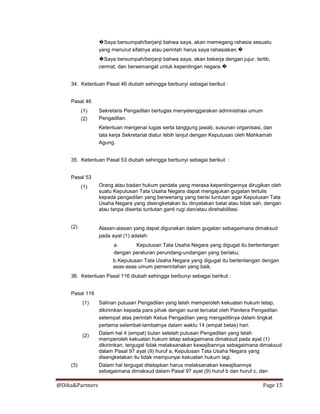 @Dika&Partners Page 15
�Saya bersumpah/berjanji bahwa saya, akan memegang rahasia sesuatu
yang menurut sifatnya atau perintah harus saya rahasiakan.�
�Saya bersumpah/berjanji bahwa saya, akan bekerja dengan jujur, tertib,
cermat, dan bersemangat untuk kepentingan negara.�
34. Ketentuan Pasal 46 diubah sehingga berbunyi sebagai berikut :
Pasal 46
(1)
(2)
Sekretaris Pengadilan bertugas menyelenggarakan administrasi umum
Pengadilan.
Ketentuan mengenai tugas serta tanggung jawab, susunan organisasi, dan
tata kerja Sekretariat diatur lebih lanjut dengan Keputusan oleh Mahkamah
Agung.
35. Ketentuan Pasal 53 diubah sehingga berbunyi sebagai berikut :
Pasal 53
(1) Orang atau badan hukum perdata yang merasa kepentingannya dirugikan oleh
suatu Keputusan Tata Usaha Negara dapat mengajukan gugatan tertulis
kepada pengadilan yang berwenang yang berisi tuntutan agar Keputusan Tata
Usaha Negara yang disengketakan itu dinyatakan batal atau tidak sah, dengan
atau tanpa disertai tuntutan ganti rugi dan/atau direhabilitasi.
(2) Alasan-alasan yang dapat digunakan dalam gugatan sebagaimana dimaksud
pada ayat (1) adalah:
a. Keputusan Tata Usaha Negara yang digugat itu bertentangan
dengan peraturan perundang-undangan yang berlaku;
b.Keputusan Tata Usaha Negara yang digugat itu bertentangan dengan
asas-asas umum pemerintahan yang baik.
36. Ketentuan Pasal 116 diubah sehingga berbunyi sebagai berikut :
Pasal 116
(1)
(2)
Salinan putusan Pengadilan yang telah memperoleh kekuatan hukum tetap,
dikirimkan kepada para pihak dengan surat tercatat oleh Panitera Pengadilan
setempat atas perintah Ketua Pengadilan yang mengadilinya dalam tingkat
pertama selambat-lambatnya dalam waktu 14 (empat belas) hari.
Dalam hal 4 (empat) bulan setelah putusan Pengadilan yang telah
memperoleh kekuatan hukum tetap sebagaimana dimaksud pada ayat (1)
dikirimkan, tergugat tidak melaksanakan kewajibannya sebagaimana dimaksud
dalam Pasal 97 ayat (9) huruf a, Keputusan Tata Usaha Negara yang
disengketakan itu tidak mempunyai kekuatan hukum lagi.
(3) Dalam hal tergugat ditetapkan harus melaksanakan kewajibannya
sebagaimana dimaksud dalam Pasal 97 ayat (9) huruf b dan huruf c, dan
 