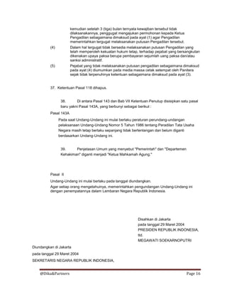 @Dika&Partners Page 16
kemudian setelah 3 (tiga) bulan ternyata kewajiban tersebut tidak
dilaksanakannya, penggugat mengajukan permohonan kepada Ketua
Pengadilan sebagaimana dimaksud pada ayat (1) agar Pengadilan
memerintahkan tergugat melaksanakan putusan Pengadilan tersebut.
(4) Dalam hal tergugat tidak bersedia melaksanakan putusan Pengadilan yang
telah memperoleh kekuatan hukum tetap, terhadap pejabat yang bersangkutan
dikenakan upaya paksa berupa pembayaran sejumlah uang paksa dan/atau
sanksi administratif.
(5) Pejabat yang tidak melaksanakan putusan pengadilan sebagaimana dimaksud
pada ayat (4) diumumkan pada media massa cetak setempat oleh Panitera
sejak tidak terpenuhinya ketentuan sebagaimana dimaksud pada ayat (3).
37. Ketentuan Pasal 118 dihapus.
38. Di antara Pasal 143 dan Bab VII Ketentuan Penutup disisipkan satu pasal
baru yakni Pasal 143A, yang berbunyi sebagai berikut :
Pasal 143A
Pada saat Undang-Undang ini mulai berlaku peraturan perundang-undangan
pelaksanaan Undang-Undang Nomor 5 Tahun 1986 tentang Peradilan Tata Usaha
Negara masih tetap berlaku sepanjang tidak bertentangan dan belum diganti
berdasarkan Undang-Undang ini.
39. Penjelasan Umum yang menyebut "Pemerintah" dan "Departemen
Kehakiman" diganti menjadi "Ketua Mahkamah Agung."
Pasal II
Undang-Undang ini mulai berlaku pada tanggal diundangkan.
Agar setiap orang mengetahuinya, memerintahkan pengundangan Undang-Undang ini
dengan penempatannya dalam Lembaran Negara Republik Indonesia.
Disahkan di Jakarta
pada tanggal 29 Maret 2004
PRESIDEN REPUBLIK INDONESIA,
ttd.
MEGAWATI SOEKARNOPUTRI
Diundangkan di Jakarta
pada tanggal 29 Maret 2004
SEKRETARIS NEGARA REPUBLIK INDONESIA,
 