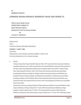 @Dika&Partners Page 17
ttd.
BAMBANG KESOWO
LEMBARAN NEGARA REPUBLIK INDONESIA TAHUN 2004 NOMOR 35
Salinan sesuai dengan aslinya
SEKRETARIAT KABINET RI
Deputi Sekretaris Kabinet
Bidang Hukum dan Perundang-undangan
ttd.
Lambock V. Nahattands
PENJELASAN
ATAS
UNDANG-UNDANG REPUBLIK INDONESIA
NOMOR 9 TAHUN 2004
TENTANG
PERUBAHAN ATAS UNDANG-UNDANG NOMOR 5 TAHUN 1986
TENTANG PERADILAN TATA USAHA NEGARA
I. UMUM
Undang-Undang Dasar Negara Republik Indonesia Tahun 1945 menentukan bahwa kekuasaan kehakiman
merupakan kekuasaan yang merdeka yang dilakukan oleh sebuah Mahkamah Agung dan badan peradilan di
bawahnya untuk menyelenggarakan peradilan guna menegakkan hukum dan keadilan. Undang-Undang
Dasar Negara Republik Indonesia Tahun 1945 tersebut telah membawa perubahan penting terhadap
penyelenggaraan kekuasaan kehakiman sehingga membawa konsekuensi perlunya pembentukan atau
perubahan seluruh perundang-undangan di bidang kekuasaan kehakiman. Pembentukan atau perubahan
perundang-undangan tersebut dilakukan dalam usaha memperkuat prinsip kekuasaan kehakiman yang
merdeka dan bebas dari pengaruh kekuasaan lainnya untuk menyelenggarakan peradilan guna menegakkan
hukum dan keadilan.
Pembentukan peraturan perundang-undangan di bidang kekuasaan kehakiman yang telah dilakukan adalah
dengan disahkannya Undang-Undang Nomor 4 Tahun 2004 tentang Kekuasaan Kehakiman sebagai
pengganti Undang-Undang Nomor 14 Tahun 1970 tentang Ketentuan-ketentuan Pokok Kekuasaan
Kehakiman sebagaimana telah diubah dengan Undang-Undang Nomor 35 Tahun 1999. Sehubungan dengan
 